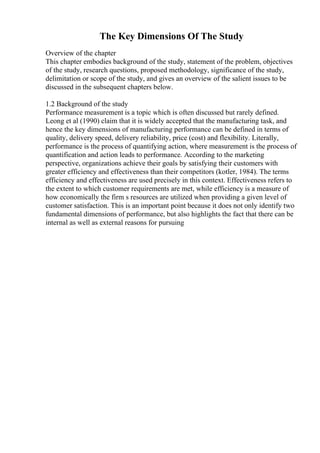 The Key Dimensions Of The Study
Overview of the chapter
This chapter embodies background of the study, statement of the problem, objectives
of the study, research questions, proposed methodology, significance of the study,
delimitation or scope of the study, and gives an overview of the salient issues to be
discussed in the subsequent chapters below.
1.2 Background of the study
Performance measurement is a topic which is often discussed but rarely defined.
Leong et al (1990) claim that it is widely accepted that the manufacturing task, and
hence the key dimensions of manufacturing performance can be defined in terms of
quality, delivery speed, delivery reliability, price (cost) and flexibility. Literally,
performance is the process of quantifying action, where measurement is the process of
quantification and action leads to performance. According to the marketing
perspective, organizations achieve their goals by satisfying their customers with
greater efficiency and effectiveness than their competitors (kotler, 1984). The terms
efficiency and effectiveness are used precisely in this context. Effectiveness refers to
the extent to which customer requirements are met, while efficiency is a measure of
how economically the firm s resources are utilized when providing a given level of
customer satisfaction. This is an important point because it does not only identify two
fundamental dimensions of performance, but also highlights the fact that there can be
internal as well as external reasons for pursuing
 
