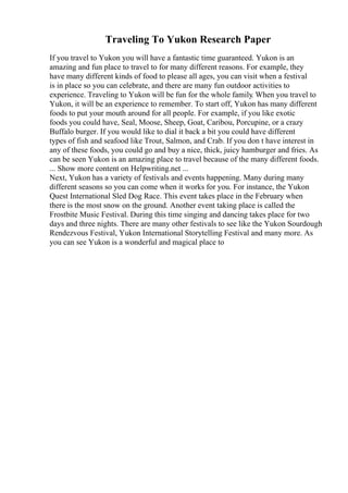 Traveling To Yukon Research Paper
If you travel to Yukon you will have a fantastic time guaranteed. Yukon is an
amazing and fun place to travel to for many different reasons. For example, they
have many different kinds of food to please all ages, you can visit when a festival
is in place so you can celebrate, and there are many fun outdoor activities to
experience. Traveling to Yukon will be fun for the whole family. When you travel to
Yukon, it will be an experience to remember. To start off, Yukon has many different
foods to put your mouth around for all people. For example, if you like exotic
foods you could have, Seal, Moose, Sheep, Goat, Caribou, Porcupine, or a crazy
Buffalo burger. If you would like to dial it back a bit you could have different
types of fish and seafood like Trout, Salmon, and Crab. If you don t have interest in
any of these foods, you could go and buy a nice, thick, juicy hamburger and fries. As
can be seen Yukon is an amazing place to travel because of the many different foods.
... Show more content on Helpwriting.net ...
Next, Yukon has a variety of festivals and events happening. Many during many
different seasons so you can come when it works for you. For instance, the Yukon
Quest International Sled Dog Race. This event takes place in the February when
there is the most snow on the ground. Another event taking place is called the
Frostbite Music Festival. During this time singing and dancing takes place for two
days and three nights. There are many other festivals to see like the Yukon Sourdough
Rendezvous Festival, Yukon International Storytelling Festival and many more. As
you can see Yukon is a wonderful and magical place to
 