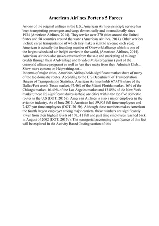 American Airlines Porter s 5 Forces
As one of the original airlines in the U.S., American Airlines principle service has
been transporting passengers and cargo domestically and internationally since
1934 (American Airlines, 2014). They service over 270 cities around the United
States and 50 countries around the world (American Airlines, 2014). Other services
include cargo transportation of which they make a sizable revenue each year;
American is actually the founding member of Oneworld alliance which is one of
the largest scheduled air freight carriers in the world, (American Airlines, 2014).
American Airlines also makes revenue from the sale and marketing of mileage
credits through their AAdvantage and Divided Miles programs ( part of the
oneworld alliance program) as well as fees they make from their Admirals Club...
Show more content on Helpwriting.net ...
In terms of major cities, American Airlines holds significant market share of many
of the top domestic routes. According to the U.S Department of Transportation
Bureau of Transportation Statistics, American Airlines holds 67.43% share of the
Dallas/Fort worth Texas market, 67.46% of the Miami Florida market, 16% of the
Chicago market, 16.49% of the Los Angeles market and 13.85% of the New York
market; these are significant shares as these are cities within the top five domestic
routes in the U.S (DOT, 2015a). American Airlines is also a major employer in the
aviation industry. As of June 2015, American had 59,905 full time employees and
7,427 part time employees (DOT, 2015b). Although these numbers makes American
the fourth largest employer among major carriers, these numbers are significantly
lower from their highest levels of 107,311 full and part time employees reached back
in August of 2002 (DOT, 2015b). The managerial accounting significance of this fact
will be explored in the Activity Based Costing section of this
 