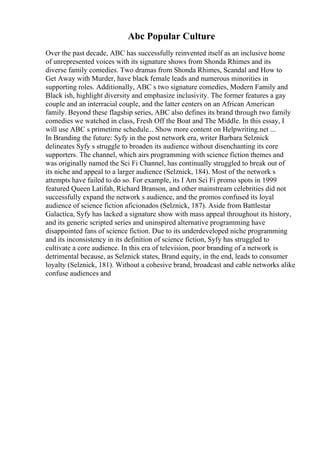 Abc Popular Culture
Over the past decade, ABC has successfully reinvented itself as an inclusive home
of unrepresented voices with its signature shows from Shonda Rhimes and its
diverse family comedies. Two dramas from Shonda Rhimes, Scandal and How to
Get Away with Murder, have black female leads and numerous minorities in
supporting roles. Additionally, ABC s two signature comedies, Modern Family and
Black ish, highlight diversity and emphasize inclusivity. The former features a gay
couple and an interracial couple, and the latter centers on an African American
family. Beyond these flagship series, ABC also defines its brand through two family
comedies we watched in class, Fresh Off the Boat and The Middle. In this essay, I
will use ABC s primetime schedule... Show more content on Helpwriting.net ...
In Branding the future: Syfy in the post network era, writer Barbara Selznick
delineates Syfy s struggle to broaden its audience without disenchanting its core
supporters. The channel, which airs programming with science fiction themes and
was originally named the Sci Fi Channel, has continually struggled to break out of
its niche and appeal to a larger audience (Selznick, 184). Most of the network s
attempts have failed to do so. For example, its I Am Sci Fi promo spots in 1999
featured Queen Latifah, Richard Branson, and other mainstream celebrities did not
successfully expand the network s audience, and the promos confused its loyal
audience of science fiction aficionados (Selznick, 187). Aside from Battlestar
Galactica, Syfy has lacked a signature show with mass appeal throughout its history,
and its generic scripted series and uninspired alternative programming have
disappointed fans of science fiction. Due to its underdeveloped niche programming
and its inconsistency in its definition of science fiction, Syfy has struggled to
cultivate a core audience. In this era of television, poor branding of a network is
detrimental because, as Selznick states, Brand equity, in the end, leads to consumer
loyalty (Selznick, 181). Without a cohesive brand, broadcast and cable networks alike
confuse audiences and
 