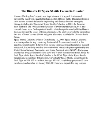 The Disaster Of Space Shuttle Columbia Disaster
Abstract The fragile of complex and large systems, it is argued, is addressed
through the catastrophic events that happened in different fields. This report looks at
three serious systemic failures in engineering and finance domains among the
history, including the Disaster of Space Shuttle Columbia in 2003, the Japanese
asset bubble in late 1980s and the explosion of Deepwater Horizon in 2010. The
research draws upon final reports of NASA, related magazines and published books.
Looking through the lenses of those catastrophes, the analysis reveals the tremendous
loss and effect of system failures and gives a lesson to avoid similar disasters in the
future.
Space Shuttle Columbia Disaster On February 1st, 2003, Space Shuttle Columbia
was destroyed on its way re entering Earth and all 7 crew members died in that
accident. Space Shuttle, different from the one time used rocket launcher or manned
spacecraft, is a partially reusable low earth orbital spacecraft system operated by the
United States National Aeronautics and Space Administration (NASA). Each space
shuttle may bring different missions leave and re enter Earth several times. Since the
final flight of the Space Shuttle Columbia is the 113th flight of the Space Shuttle
Program and Columbia s 28th mission, we will refer Space Shuttle Columbia in its
final flight as STS 107 in the later passage. STS 107, carried equipment and 7 crew
members, was launched on January 16th, 2013 and was expected to stay in space
 