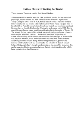 Critical Sketch Of Waiting For Godot
You re on earth. There s no cure for that. Samuel Beckett.
Samuel Beckett was born on April 13, 1906, in Dublin, Ireland. He was a novelist,
playwright, theatre director and poet. He received his Bachelor s degree from
Trinity College in 1927. Then in 1928, Samuel Beckett found a welcome home in
Paris where he met and became a devoted student of James Joyce. He spent most of
his adult life in Paris. He wrote both in French and English and sometimes translated
his own plays in English. His first play Waiting for godot came out in 1953. This is
one of his most famous plays, which is considered to be the beginning of Theatre Of
The Absurd. Beckett s work offers a bleak, tragicomic outlook on human existence,
often coupled with black comedy ... Show more content on Helpwriting.net ...
It took time and many mixed reviews for the audience to finally get it. When Godot
was played in America, it was dismissed at first and came back later with better
advertising and new director. So by the time Endgame released, people were
familiar with Beckett s work and understood it at a better level. Beckett himself
believed Endgame to be a better play, and considered it as one of his favourites. This
can be understood by the correlation between Beckett s beliefs and this play which
better explains them than Waiting for
 
