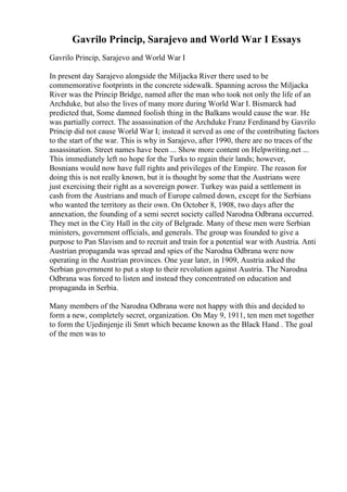 Gavrilo Princip, Sarajevo and World War I Essays
Gavrilo Princip, Sarajevo and World War I
In present day Sarajevo alongside the Miljacka River there used to be
commemorative footprints in the concrete sidewalk. Spanning across the Miljacka
River was the Princip Bridge, named after the man who took not only the life of an
Archduke, but also the lives of many more during World War I. Bismarck had
predicted that, Some damned foolish thing in the Balkans would cause the war. He
was partially correct. The assassination of the Archduke Franz Ferdinand by Gavrilo
Princip did not cause World War I; instead it served as one of the contributing factors
to the start of the war. This is why in Sarajevo, after 1990, there are no traces of the
assassination. Street names have been ... Show more content on Helpwriting.net ...
This immediately left no hope for the Turks to regain their lands; however,
Bosnians would now have full rights and privileges of the Empire. The reason for
doing this is not really known, but it is thought by some that the Austrians were
just exercising their right as a sovereign power. Turkey was paid a settlement in
cash from the Austrians and much of Europe calmed down, except for the Serbians
who wanted the territory as their own. On October 8, 1908, two days after the
annexation, the founding of a semi secret society called Narodna Odbrana occurred.
They met in the City Hall in the city of Belgrade. Many of these men were Serbian
ministers, government officials, and generals. The group was founded to give a
purpose to Pan Slavism and to recruit and train for a potential war with Austria. Anti
Austrian propaganda was spread and spies of the Narodna Odbrana were now
operating in the Austrian provinces. One year later, in 1909, Austria asked the
Serbian government to put a stop to their revolution against Austria. The Narodna
Odbrana was forced to listen and instead they concentrated on education and
propaganda in Serbia.
Many members of the Narodna Odbrana were not happy with this and decided to
form a new, completely secret, organization. On May 9, 1911, ten men met together
to form the Ujedinjenje ili Smrt which became known as the Black Hand . The goal
of the men was to
 