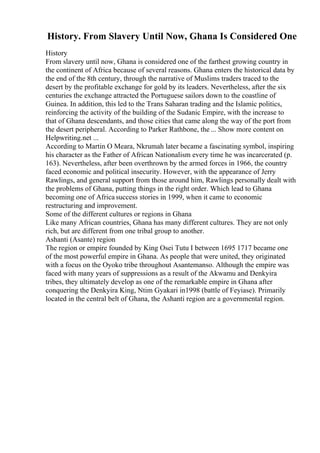 History. From Slavery Until Now, Ghana Is Considered One
History
From slavery until now, Ghana is considered one of the farthest growing country in
the continent of Africa because of several reasons. Ghana enters the historical data by
the end of the 8th century, through the narrative of Muslims traders traced to the
desert by the profitable exchange for gold by its leaders. Nevertheless, after the six
centuries the exchange attracted the Portuguese sailors down to the coastline of
Guinea. In addition, this led to the Trans Saharan trading and the Islamic politics,
reinforcing the activity of the building of the Sudanic Empire, with the increase to
that of Ghana descendants, and those cities that came along the way of the port from
the desert peripheral. According to Parker Rathbone, the ... Show more content on
Helpwriting.net ...
According to Martin O Meara, Nkrumah later became a fascinating symbol, inspiring
his character as the Father of African Nationalism every time he was incarcerated (p.
163). Nevertheless, after been overthrown by the armed forces in 1966, the country
faced economic and political insecurity. However, with the appearance of Jerry
Rawlings, and general support from those around him, Rawlings personally dealt with
the problems of Ghana, putting things in the right order. Which lead to Ghana
becoming one of Africa success stories in 1999, when it came to economic
restructuring and improvement.
Some of the different cultures or regions in Ghana
Like many African countries, Ghana has many different cultures. They are not only
rich, but are different from one tribal group to another.
Ashanti (Asante) region
The region or empire founded by King Osei Tutu I between 1695 1717 became one
of the most powerful empire in Ghana. As people that were united, they originated
with a focus on the Oyoko tribe throughout Asantemanso. Although the empire was
faced with many years of suppressions as a result of the Akwamu and Denkyira
tribes, they ultimately develop as one of the remarkable empire in Ghana after
conquering the Denkyira King, Ntim Gyakari in1998 (battle of Feyiase). Primarily
located in the central belt of Ghana, the Ashanti region are a governmental region.
 