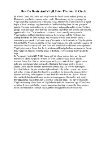 How Do Dante And Virgil Enter The Fourth Circle
In Inferno Canto VII, Dante and Virgil enter the fourth circle and are greeted by
Plutus who guards the entrance to this circle. Plutus is denying them passage but
Virgil shuts the creature down with some words. Dante yells when he notices a trench
begin to form causing a ring in that circle. Inside that ring there are two groups of
people. They are pushing heaving weights along, indignantly and in agony. The two
groups crash into each other halfway through the circle then turn around and walk the
opposite direction. These souls are condemned to an eternal jousting match.
Virgil explains to Dante that these souls are the Avarices and the Prodigals that
during their time on Earth hoarded and recklessly wasted their money. Dante s
curiosity begins to ask if he knows any of the souls in the fourth circle. Virgil explains
to him that the Avaricious are the corrupt clergymen, popes, and cardinals. Because of
the torture they have received, their faces and identities have become unrecognizable.
Virgil points out to Dante that the Avaricious and Prodigals share one common factor;
they were both reckless with the goods of Fortune. They continue their walk to the
Styx.
In Purgatorio Cantos XIX XXII, Dante and Virgil are making their way through
the terraces of the purgatory. It starts off with Dante having a dream about a
woman. Dante describes her as having crossed eyes, crooked feet, crippled hands,
pale, and she stutters when she speaks. Realizing that he can control his own
dream, Dante decides to make her into his fantasy lady. He loosens her tongue,
fixes her limbs so she can stand straight and adds color to her complexion. It runs
out he has created a Siren. She begins to sing about the things she has done in her
lifetime including seducing men to their death like she did with Ulysses. Before
she can finish her dreadful song, another woman appears. She is alert and saintly.
Her appearance causes the Siren to stop her song mid track. This new woman asks
Virgil the identity of the Siren so Virgil shows up in the dream and rips off the Siren
s clothes. It turns out that her beauty was just on her face because the Siren emits a
rotten smell from her stomach causing Dante to regret his attraction for this
 