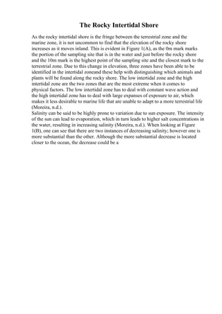 The Rocky Intertidal Shore
As the rocky intertidal shore is the fringe between the terrestrial zone and the
marine zone, it is not uncommon to find that the elevation of the rocky shore
increases as it moves inland. This is evident in Figure 1(A), as the 0m mark marks
the portion of the sampling site that is in the water and just before the rocky shore
and the 10m mark is the highest point of the sampling site and the closest mark to the
terrestrial zone. Due to this change in elevation, three zones have been able to be
identified in the intertidal zoneand these help with distinguishing which animals and
plants will be found along the rocky shore. The low intertidal zone and the high
intertidal zone are the two zones that are the most extreme when it comes to
physical factors. The low intertidal zone has to deal with constant wave action and
the high intertidal zone has to deal with large expanses of exposure to air, which
makes it less desirable to marine life that are unable to adapt to a more terrestrial life
(Moreira, n.d.).
Salinity can be said to be highly prone to variation due to sun exposure. The intensity
of the sun can lead to evaporation, which in turn leads to higher salt concentrations in
the water, resulting in increasing salinity (Moreira, n.d.). When looking at Figure
1(B), one can see that there are two instances of decreasing salinity; however one is
more substantial than the other. Although the more substantial decrease is located
closer to the ocean, the decrease could be a
 