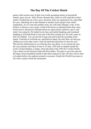 The Day Of The Cricket Match
games, both women were in their own world, gossiping mainly on household
matters, price rise etc. After 30 min, Hemant asks, when we will watch the cricket
match, I looked into my wife s eyes, she knew what was expected of me, and rolled
her eyes, indicating me to take Hemant to another room and give him a brief
explanation. As we went into another room, my wife took, Hemant s wife, in the
kitchen, to discuss a new recipe, a kind of diversion we planned before they came.
In the room I, disclosed to Hemant about my super powers and how I got it, and
what I was using for. He looked at my face, and started laughing, and continued
laughing as if he had heard or seen one of the best comedy acts. He said, come on
don t be childish . Let s go into the living room and watch the recording of the
match. I told him to sit beside me, and hold my hands. He said, Don t act like gay ,
children are in the other room. I took his hand and asked him to close his eyes.
This time he obelized just to see what the fuzz was about. As we closed our eyes,
the very moment went back in time to 25 June, 1983 and we landed outside the
Lord s Cricket Stadium, London, where the final of the 1983 ICC Cricket World
Cup is about to start between India and West Indies. The gates is yet to be open for
the large crowd assembled outside to take their respective seats. We have never, been
to London before, the euphoria around is awesome. Finally the World Cup comes to
life with a contest which the tournament
 