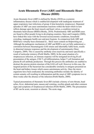 Acute Rheumatic Fever (ARF) and Rheumatic Heart
Disease (RHD)
Acute rheumatic fever (ARF) is defined by Mosby (2010) as a systemic
inflammatory disease which is enabled development with inadequate treatment of
upper respiratory tract infections of group A beta hemolytic streptococci. Repeated
episodes of ARF can cause autoimmune reactions within the heart which in turn
inflicts damage upon the heart muscle and heart valves, a condition termed as
rheumatic heart disease (RHD) (Mosby, 2010). Predominately ARF and RDH cases
are found to effect people living in developing countries. Steer and Carapetis (2009),
have linked this issue with the lowered socioeconomic conditions, household
crowding, inadequate health care and poor hygiene. In comparison both ARF and
RHD have virtually been eliminated in... Show more content on Helpwriting.net ...
Although the pathogenic mechanism of ARF and RHD is not yet fully understood, a
correlation between rheumatogenic GAS strains and inheritably liable hosts, results
in abnormal immune responses and the development of autoimmunity (Steer
Carapetis, 2009). This is caused by antibody cross reactivity and more specifically a
result of molecular mimicry (Porth Matfin, 2009). In the usual situation of a
streptococcus infection, an immune response will be instigated involving B cell
presentation of the antigen, CD4 T cell differentiation, helper T cell formation and
plasma B cell antibody production. Through this process the antibodies are enabled to
destruct the precise protein structure of the GAS cell wall. However in this case, the
targeted protein of the bacterium has considerable similarity to antigens presented on
the heart and kidney tissues which causes autoimmune activity. Once the micro
organisms have been eradicated, the remaining antibodies mistake the identity of
certain somatic cell resulting in inflammation and the onset of ARF symptoms two to
three weeks after the absence of the infection (Porth Matfin, 2009).
Typical presentations of rheumatic fever (RF) include a history of sore throats, head
aches, fever, abdominal pain, nausea and vomiting, swollen glands and other common
signs and symptoms of streptococcal infection (Porth Matfin, 2009). The presentation
of RF can be acute, recurrent or chronic. The acute stage
 