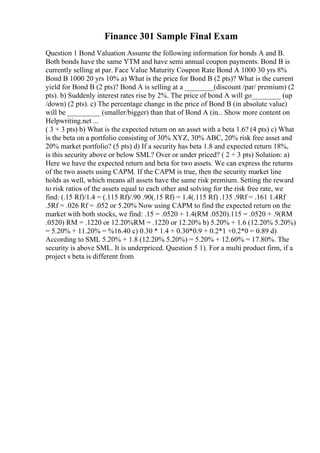 Finance 301 Sample Final Exam
Question 1 Bond Valuation Assume the following information for bonds A and B.
Both bonds have the same YTM and have semi annual coupon payments. Bond B is
currently selling at par. Face Value Maturity Coupon Rate Bond A 1000 30 yrs 8%
Bond B 1000 20 yrs 10% a) What is the price for Bond B (2 pts)? What is the current
yield for Bond B (2 pts)? Bond A is selling at a ________(discount /par/ premium) (2
pts). b) Suddenly interest rates rise by 2%. The price of bond A will go________ (up
/down) (2 pts). c) The percentage change in the price of Bond B (in absolute value)
will be _________ (smaller/bigger) than that of Bond A (in... Show more content on
Helpwriting.net ...
( 3 + 3 pts) b) What is the expected return on an asset with a beta 1.6? (4 pts) c) What
is the beta on a portfolio consisting of 30% XYZ, 30% ABC, 20% risk free asset and
20% market portfolio? (5 pts) d) If a security has beta 1.8 and expected return 18%,
is this security above or below SML? Over or under priced? ( 2 + 3 pts) Solution: a)
Here we have the expected return and beta for two assets. We can express the returns
of the two assets using CAPM. If the CAPM is true, then the security market line
holds as well, which means all assets have the same risk premium. Setting the reward
to risk ratios of the assets equal to each other and solving for the risk free rate, we
find: (.15 Rf)/1.4 = (.115 Rf)/.90 .90(.15 Rf) = 1.4(.115 Rf) .135 .9Rf = .161 1.4Rf
.5Rf = .026 Rf = .052 or 5.20% Now using CAPM to find the expected return on the
market with both stocks, we find: .15 = .0520 + 1.4(RM .0520).115 = .0520 + .9(RM
.0520) RM = .1220 or 12.20%RM = .1220 or 12.20% b) 5.20% + 1.6 (12.20% 5.20%)
= 5.20% + 11.20% = %16.40 c) 0.30 * 1.4 + 0.30*0.9 + 0.2*1 +0.2*0 = 0.89 d)
According to SML 5.20% + 1.8 (12.20% 5.20%) = 5.20% + 12.60% = 17.80%. The
security is above SML. It is underpriced. Question 5 1). For a multi product firm, if a
project s beta is different from
 