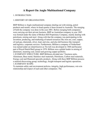 A Report On Anglo Multinational Company
1. INTRODUCTION:
1.1HISTORY OF ORGANISATION:
BHP Billiton is Anglo multinational company dealing out with mining, petrol
products and metals, where its head quarter is been located in Australia. The merging
of both the company was done in the year 2001. Before merging both companies
were carrying out their private business. BHP an Australian company in year 1885
was formed under the name of Broken Hill Proprietary Company, mainly dealing with
petroleum, mining and steel. Along with that the company was participating in the
invention, producing, and marketing of natural resources like iron ore, coal, copper,
oil and gas, diamonds, silver, lead, and zinc, and also did business like transport
and logistics, corporate services. Furthermore, Billiton a company of Netherland
was named under an island known as Tin rich was developed in 1860 and became
part of Royal Dutch/Shell group in 1970. Billiton was a global leader in mining of
aluminum, steaming coal, nickel and growing copper portfolio.
1.2COMPANY STRUCTURE: BHP Billitonis divided into 7 business units,
Aluminum, Base metal, Stainless steel materials, Petroleum, Carbon steel materials,
Energy coal and Diamond specialty products. Along with these BHP Billiton possess
a mineral discovering group, technology, freight transport and logistic operations.
1.3COMPANY SCOPE:
To maintain safety and environment policies, integrity, high performance, win win
relationship and respect of each and other companies. The
 