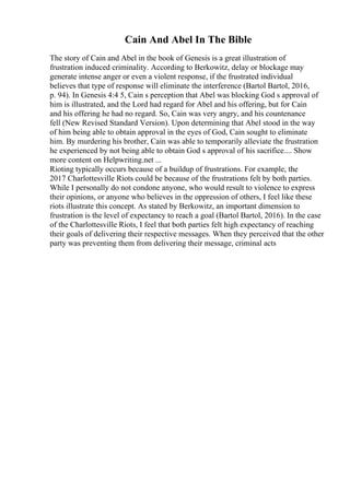 Cain And Abel In The Bible
The story of Cain and Abel in the book of Genesis is a great illustration of
frustration induced criminality. According to Berkowitz, delay or blockage may
generate intense anger or even a violent response, if the frustrated individual
believes that type of response will eliminate the interference (Bartol Bartol, 2016,
p. 94). In Genesis 4:4 5, Cain s perception that Abel was blocking God s approval of
him is illustrated, and the Lord had regard for Abel and his offering, but for Cain
and his offering he had no regard. So, Cain was very angry, and his countenance
fell (New Revised Standard Version). Upon determining that Abel stood in the way
of him being able to obtain approval in the eyes of God, Cain sought to eliminate
him. By murdering his brother, Cain was able to temporarily alleviate the frustration
he experienced by not being able to obtain God s approval of his sacrifice.... Show
more content on Helpwriting.net ...
Rioting typically occurs because of a buildup of frustrations. For example, the
2017 Charlottesville Riots could be because of the frustrations felt by both parties.
While I personally do not condone anyone, who would result to violence to express
their opinions, or anyone who believes in the oppression of others, I feel like these
riots illustrate this concept. As stated by Berkowitz, an important dimension to
frustration is the level of expectancy to reach a goal (Bartol Bartol, 2016). In the case
of the Charlottesville Riots, I feel that both parties felt high expectancy of reaching
their goals of delivering their respective messages. When they perceived that the other
party was preventing them from delivering their message, criminal acts
 