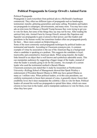 Political Propaganda In George Orwell s Animal Farm
Political Propaganda
Propaganda is used everywhere from political ads to a McDonald s hamburger
commercial. They often use different types of propaganda such as bandwagon,
testimonial, transfer, glittering generalities and name calling. Presidents and leaders
use propaganda in campaigns, advertisements, and many more. You may have seen
ads on television for Obama or Donald Trump because they were trying to get you
to vote for them, but some of the things they say may not be true. After reading the
satirical fairy tale, Animal Farm by George Orwell, animals like Napoleon and
Squealer use propaganda to gain or preserve their power, just like leaders and
presidents in the human world, but sometimes leaders often use propaganda poorly
for their ... Show more content on Helpwriting.net ...
Some of the most commonly used propaganda techniques by political leaders are
testimonial and transfer. According to Classroom.synonym.com, A common
example of virtue by association is the use of the American flag as a background
when a candidate is speaking at a podium. This suggests the candidate is loyal,
trustworthy and committed to American ideals. When using transfer, the leader
links himself to an object that is well known and symbolizes admirable assets. This
can manipulate audiences by suggesting a bigger image of the leader, instead of
what the leader is actually going to do for the country. An example of a current
leader who used the testimonial method is Barack Obama.
Classroom.synonym.com stated that A study by researchers at Northwestern
University s Kellogg School of Management showed that Oprah Winfrey s
endorsement of President Barack Obama in 2008 may have gained Obama as
many as 1 million votes. When political leaders, or in this case presidents, use
celebrity testimonials to boost their amount of votes, it generally doesn t boost their
credibility level, but it does manipulate the celebrity s fans to vote for them. Political
leaders all around the world use propaganda to spread false ideas, which can cause
citizens to lose trust in the leader, and to manipulate audiences to vote for them, even
when they have poor
 
