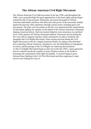 The African American Civil Right Movement
The African American Civil right movement in the late 1950 s and throughout the
1960 s was a powerful fight for equal opportunities to the basic rights and privileges
outlined by the US government. During this movement thousands of African
American individuals and those who believed in the power of the movement, battled
against the piercing white supremacy through various tactics including grass root
movements. The grass root movements in the 60 s was characterized by organizations
of individuals fighting for equality on the behalf of the African Americans, ultimately
shaping American history. Such movements helped to raise awareness on a political
level, of the injustice all African Americans endured. Grassroots activist during the
60 s were able to organize marches, rallies and protests in order to mobilize and
strengthen the Civil Rights Movement. Grass rooting activism during the Civil
Rights Movement in the 60 s shaped American History by aiding in the abolished
laws restricting African American s freedom to vote, the abolishment of segregation
in school, and the passage of the Civil Rights act outlawing discrimination.
As the Civil Rights Movement began to take root in the late 1950 s, many grassroots
activist worked towards the creation of many freedom schools in the South to
encourage the continuation of the fight for equality. As tension began to grow
between those fighting in the Civil War Movement and those opposing it, many
activist were looking for ways to
 