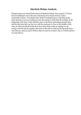Sherlock Holme Analysis
Prompt using your selected adventures of sherlock holmes story analyze 3 literary
devices/techniques sen in the story and discuss how doyle choices create a
memorable mystery. Foreshadowing i think Foreshadowing is a big thing in the
story because as you are reading you are also trying to find clues for example at the
beginning of the story when sherlock came to the house and asking question they
said the last time they say her was with the maid,now it close to the middle of the
story we find out that the bride dress have been find so then as reading we are
trying to put the puzzle together and close to the end we find out the the bride had a
note that say come at once F.H.M.so then we also try to know who is F.H.M.And hve
we meet him in
 