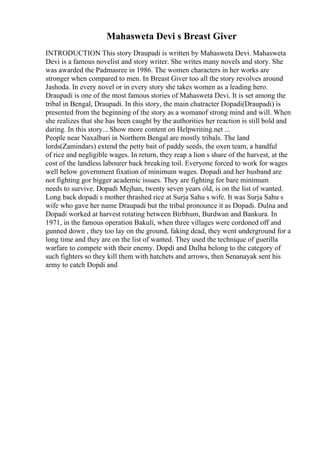 Mahasweta Devi s Breast Giver
INTRODUCTION This story Draupadi is written by Mahasweta Devi. Mahasweta
Devi is a famous novelist and story writer. She writes many novels and story. She
was awarded the Padmasree in 1986. The women characters in her works are
stronger when compared to men. In Breast Giver too all the story revolves around
Jashoda. In every novel or in every story she takes women as a leading hero.
Draupadi is one of the most famous stories of Mahasweta Devi. It is set among the
tribal in Bengal, Draupadi. In this story, the main chatracter Dopadi(Draupadi) is
presented from the beginning of the story as a womanof strong mind and will. When
she realizes that she has been caught by the authorities her reaction is still bold and
daring. In this story... Show more content on Helpwriting.net ...
People near Naxalbari in Northern Bengal are mostly tribals. The land
lords(Zamindars) extend the petty bait of paddy seeds, the oxen team, a handful
of rice and negligible wages. In return, they reap a lion s share of the harvest, at the
cost of the landless labourer back breaking toil. Everyone forced to work for wages
well below government fixation of minimum wages. Dopadi and her husband are
not fighting gor bigger academic issues. They are fighting for bare minimum
needs to survive. Dopadi Mejhan, twenty seven years old, is on the list of wanted.
Long back dopadi s mother thrashed rice at Surja Sahu s wife. It was Surja Sahu s
wife who gave her name Draupadi but the tribal pronounce it as Dopadi. Dulna and
Dopadi worked at harvest rotating between Birbhum, Burdwan and Bankura. In
1971, in the famous operation Bakuli, when three villages were cordoned off and
gunned down , they too lay on the ground, faking dead, they went underground for a
long time and they are on the list of wanted. They used the technique of guerilla
warfare to compete with their enemy. Dopdi and Dulha belong to the category of
such fighters so they kill them with hatchets and arrows, then Senanayak sent his
army to catch Dopdi and
 