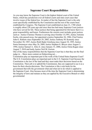 Supreme Court Responsibilities
As you may know the Supreme Court is the highest federal court of the United
States, which has jurisdiction over all federal courts and state court cases that
involve issues of the federal law. In matter of fact the Supreme Court is the only
court specifically established by the Constitution and the rest of the courts been
established by Congress. The Supreme Court established on June 21, 1788 which
is roughly about 228 years ago and since then has had many Supreme Court justices
who have served for life. These justices that being appointed for life know that it s a
great responsibility and honor. Furthermore the current court includes great justices
such as : Justice Clarence Thomas is serving since October 15,1991, Justice Antonin
Scalia, who passed away, but appointed a justice September 26, 1986, Chief Justice
John G. Roberts since September 29, 2005, Justice Anthony M. Kennedy since
November 30, 1987, Justice Ruth Bader Ginsburg since August 10, 1993, Justice
Sonia Sotomayor since May 26, 2009, Justice Stephen G. Breyer since August 3,
1994, Justice Samuel A. Alito Jr. since January 31, 2006, Justice Elena Kagan since
August 7, 2010 and lastly Justice Neil M. Gorson.
One of the many responsibilities that the Supreme Court has is that they are the final
judge in ... Show more content on Helpwriting.net ...
Constitution play an important part in the work of the United States Supreme Court?
The U.S. Constitution plays an important part in the U.S. Supreme Court because the
Constitution is the law of the land and they must make their decisions based on the
Consituition. Their job is to uphold the Consitutuion, they are supposed to use it as a
basis for their chocies/decisions. The Consitution is like a rule book for the
government that tells the government what and what not to do which is applied to
the Supreme Court. Also because most of the time the Supreme Court is determining
the integrity of laws and statutes as they are applied by the Executive Branch or other
governmental
 