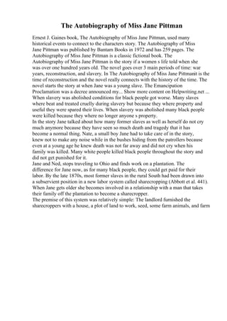 The Autobiography of Miss Jane Pittman
Ernest J. Gaines book, The Autobiography of Miss Jane Pittman, used many
historical events to connect to the characters story. The Autobiography of Miss
Jane Pittman was published by Bantam Books in 1972 and has 259 pages. The
Autobiography of Miss Jane Pittman is a classic fictional book. The
Autobiography of Miss Jane Pittman is the story if a women s life told when she
was over one hundred years old. The novel goes over 3 main periods of time: war
years, reconstruction, and slavery. In The Autobiography of Miss Jane Pittmanit is the
time of reconstruction and the novel really connects with the history of the time. The
novel starts the story at when Jane was a young slave. The Emancipation
Proclamation was a decree announced my... Show more content on Helpwriting.net ...
When slavery was abolished conditions for black people got worse. Many slaves
where beat and treated cruelly during slavery but because they where property and
useful they were spared their lives. When slavery was abolished many black people
were killed because they where no longer anyone s property.
In the story Jane talked about how many former slaves as well as herself do not cry
much anymore because they have seen so much death and tragedy that it has
become a normal thing. Nate, a small boy Jane had to take care of in the story,
knew not to make any noise while in the bushes hiding from the patrollers because
even at a young age he knew death was not far away and did not cry when his
family was killed. Many white people killed black people throughout the story and
did not get punished for it.
Jane and Ned, stops traveling to Ohio and finds work on a plantation. The
difference for Jane now, as for many black people, they could get paid for their
labor. By the late 1870s, most former slaves in the rural South had been drawn into
a subservient position in a new labor system called sharecropping (Abbott et al. 441).
When Jane gets older she becomes involved in a relationship with a man that takes
their family off the plantation to become a sharecropper.
The premise of this system was relatively simple: The landlord furnished the
sharecroppers with a house, a plot of land to work, seed, some farm animals, and farm
 