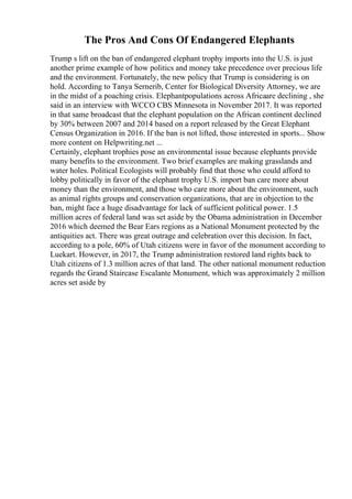The Pros And Cons Of Endangered Elephants
Trump s lift on the ban of endangered elephant trophy imports into the U.S. is just
another prime example of how politics and money take precedence over precious life
and the environment. Fortunately, the new policy that Trump is considering is on
hold. According to Tanya Sernerib, Center for Biological Diversity Attorney, we are
in the midst of a poaching crisis. Elephantpopulations across Africaare declining , she
said in an interview with WCCO CBS Minnesota in November 2017. It was reported
in that same broadcast that the elephant population on the African continent declined
by 30% between 2007 and 2014 based on a report released by the Great Elephant
Census Organization in 2016. If the ban is not lifted, those interested in sports... Show
more content on Helpwriting.net ...
Certainly, elephant trophies pose an environmental issue because elephants provide
many benefits to the environment. Two brief examples are making grasslands and
water holes. Political Ecologists will probably find that those who could afford to
lobby politically in favor of the elephant trophy U.S. import ban care more about
money than the environment, and those who care more about the environment, such
as animal rights groups and conservation organizations, that are in objection to the
ban, might face a huge disadvantage for lack of sufficient political power. 1.5
million acres of federal land was set aside by the Obama administration in December
2016 which deemed the Bear Ears regions as a National Monument protected by the
antiquities act. There was great outrage and celebration over this decision. In fact,
according to a pole, 60% of Utah citizens were in favor of the monument according to
Luekart. However, in 2017, the Trump administration restored land rights back to
Utah citizens of 1.3 million acres of that land. The other national monument reduction
regards the Grand Staircase Escalante Monument, which was approximately 2 million
acres set aside by
 