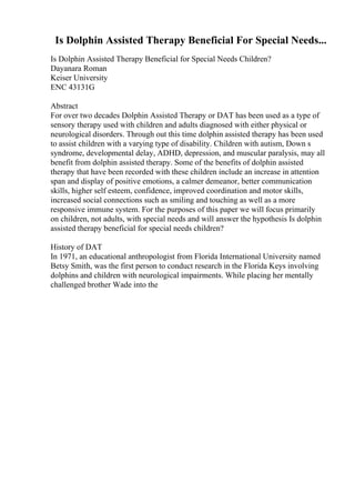 Is Dolphin Assisted Therapy Beneficial For Special Needs...
Is Dolphin Assisted Therapy Beneficial for Special Needs Children?
Dayanara Roman
Keiser University
ENC 43131G
Abstract
For over two decades Dolphin Assisted Therapy or DAT has been used as a type of
sensory therapy used with children and adults diagnosed with either physical or
neurological disorders. Through out this time dolphin assisted therapy has been used
to assist children with a varying type of disability. Children with autism, Down s
syndrome, developmental delay, ADHD, depression, and muscular paralysis, may all
benefit from dolphin assisted therapy. Some of the benefits of dolphin assisted
therapy that have been recorded with these children include an increase in attention
span and display of positive emotions, a calmer demeanor, better communication
skills, higher self esteem, confidence, improved coordination and motor skills,
increased social connections such as smiling and touching as well as a more
responsive immune system. For the purposes of this paper we will focus primarily
on children, not adults, with special needs and will answer the hypothesis Is dolphin
assisted therapy beneficial for special needs children?
History of DAT
In 1971, an educational anthropologist from Florida International University named
Betsy Smith, was the first person to conduct research in the Florida Keys involving
dolphins and children with neurological impairments. While placing her mentally
challenged brother Wade into the
 