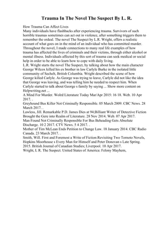 Trauma In The Novel The Suspect By L. R.
How Trauma Can Affect Lives
Many individuals have flashbacks after experiencing trauma. Survivors of such
horrible traumas sometimes can act out in violence, after something triggers them to
remember the ordeal. The novel The Suspect by L.R. Wright, offers a realistic
account of what goes on in the mind of an individual who has committed murder.
Throughout the novel, I made connections to many real life examples of how
trauma has affected the lives of criminals and their victims, through either alcohol or
mental illness. Individuals affected by this sort of trauma can seek medical or social
help in order to be able to learn how to cope with daily living.
L.R. Wright starts the novel The Suspect, by talking about how the main character
George Wilcox killed his ex brother in law Carlyle Burke in the isolated little
community of Sechelt, British Columbia. Wright described the scene of how
George killed Carlyle. As George was trying to leave, Carlyle did not like the idea
that George was leaving, and was telling him he needed to respect him. When
Carlyle started to talk about George s family by saying ... Show more content on
Helpwriting.net ...
A Mind For Murder. Wolrd Literature Today Mar/Apr 2015: 16 18. Web. 10 Apr
2017. .
Greyhound Bus Killer Not Criminally Responsible. 05 March 2009. CBC News. 28
March 2017. .
Lawless, Jill. Remarkable P.D. James Dies at 94;Billiant Writer of Detective Fiction
Brought the Gere into Realm of Literature. 28 Nov 2014. Web. 07 Apr 2017.
Man Found Not Criminally Responsible For Bus Beheading Gets Absolute
Discharge. 10 2 2017. CTV News. 5 4 2017. .
Mother of Tim McLean Ends Petition to Change Law. 18 January 2014. CBC Radio
Canada. 23 March 2017. .
Smith, Will. First and Foremost a Write of Fiction:Revisiting Two Tornoto Novels,
Hopkins Moorhouse s Every Man for Himself and Peter Donovan s Late Spring.
2015. British Journal of Canadian Studies; Liverpool. 10 Apr 2017.
Wright, L R. The Suspect. United States of America: Felony Mayhem,
 