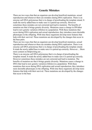 Genetic Mistakes
There are two ways that that an organism can develop beneficial mutations, sexual
reproduction and whenever there are mistakes during DNA replication. There is an
enzyme call DNA polymerase that is in charge of proofreading the template strand. It
reads the newly added base to make sure it is paired up correctly. However
sometimes these mistakes are not corrected and lead to mutation. The benefits of
mutation are that it brings genetic diversity. Mutations cause a change in DNAthat
lead to new genetic variation (Alleles) in a population. With these mutations that
occur during DNA replication and sexual reproduction, they introduce more desirable
phenotypes in the offspring. With time these organisms develop more features that
help with their survival. These mutations are developed by the changes that occur in
the base pairs.
There are two ways that that an organism can develop beneficial mutations, sexual
reproduction and whenever there are mistakes during DNA replication. There is an
enzyme call DNA polymerase that is in charge of proofreading the template strand.
It reads the newly added base to make sure it is paired up correctly. However ... Show
more content on Helpwriting.net ...
There is an enzyme call DNA polymerase that is in charge of proofreading the
template strand. It reads the newly added base to make sure it is paired up correctly.
However sometimes these mistakes are not corrected and lead to mutation. The
benefits of mutation are that it brings genetic diversity. Mutations cause a change in
DNA that lead to new genetic variation (Alleles) in a population. With these
mutations that occur during DNA replication and sexual reproduction, they introduce
more desirable phenotypes in the offspring. With time these organisms develop more
features that help with their survival. These mutations are developed by the changes
that occur in the base
 