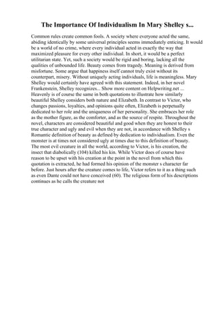 The Importance Of Individualism In Mary Shelley s...
Common rules create common fools. A society where everyone acted the same,
abiding identically by some universal principles seems immediately enticing. It would
be a world of no crime, where every individual acted in exactly the way that
maximized pleasure for every other individual. In short, it would be a perfect
utilitarian state. Yet, such a society would be rigid and boring, lacking all the
qualities of unbounded life. Beauty comes from tragedy. Meaning is derived from
misfortune. Some argue that happiness itself cannot truly exist without its
counterpart, misery. Without uniquely acting individuals, life is meaningless. Mary
Shelley would certainly have agreed with this statement. Indeed, in her novel
Frankenstein, Shelley recognizes... Show more content on Helpwriting.net ...
Heavenly is of course the same in both quotations to illustrate how similarly
beautiful Shelley considers both nature and Elizabeth. In contrast to Victor, who
changes passions, loyalties, and opinions quite often, Elizabeth is perpetually
dedicated to her role and the uniqueness of her personality. She embraces her role
as the mother figure, as the comforter, and as the source of respite. Throughout the
novel, characters are considered beautiful and good when they are honest to their
true character and ugly and evil when they are not, in accordance with Shelley s
Romantic definition of beauty as defined by dedication to individualism. Even the
monster is at times not considered ugly at times due to this definition of beauty.
The most evil creature in all the world, according to Victor, is his creation, the
insect that diabolically (104) killed his kin. While Victor does of course have
reason to be upset with his creation at the point in the novel from which this
quotation is extracted, he had formed his opinion of the monster s character far
before. Just hours after the creature comes to life, Victor refers to it as a thing such
as even Dante could not have conceived (60). The religious form of his descriptions
continues as he calls the creature not
 