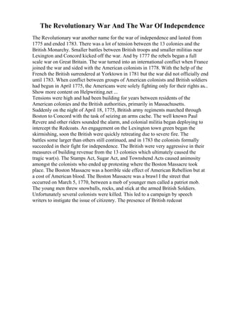 The Revolutionary War And The War Of Independence
The Revolutionary war another name for the war of independence and lasted from
1775 and ended 1783. There was a lot of tension between the 13 colonies and the
British Monarchy. Smaller battles between British troops and smaller militias near
Lexington and Concord kicked off the war. And by 1777 the rebels began a full
scale war on Great Britain. The war turned into an international conflict when France
joined the war and sided with the American colonists in 1778. With the help of the
French the British surrendered at Yorktown in 1781 but the war did not officially end
until 1783. When conflict between groups of American colonists and British soldiers
had begun in April 1775, the Americans were solely fighting only for their rights as...
Show more content on Helpwriting.net ...
Tensions were high and had been building for years between residents of the
American colonies and the British authorities, primarily in Massachusetts.
Suddenly on the night of April 18, 1775, British army regiments marched through
Boston to Concord with the task of seizing an arms cache. The well known Paul
Revere and other riders sounded the alarm, and colonial militia began deploying to
intercept the Redcoats. An engagement on the Lexington town green began the
skirmishing, soon the British were quickly retreating due to severe fire. The
battles some larger than others still continued, and in 1783 the colonists formally
succeeded in their fight for independence. The British were very aggressive in their
measures of building revenue from the 13 colonies which ultimately caused the
tragic war(s). The Stamps Act, Sugar Act, and Townshend Acts caused animosity
amongst the colonists who ended up protesting where the Boston Massacre took
place. The Boston Massacre was a horrible side effect of American Rebellion but at
a cost of American blood. The Boston Massacre was a brawl I the street that
occurred on March 5, 1770, between a mob of younger men called a patriot mob.
The young men threw snowballs, rocks, and stick at the armed British Soldiers.
Unfortunately several colonists were killed. This led to a campaign by speech
writers to instigate the issue of citizenry. The presence of British redcoat
 