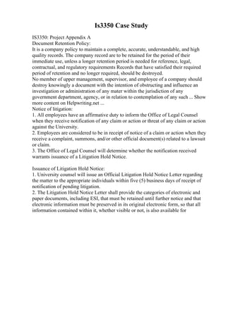 Is3350 Case Study
IS3350: Project Appendix A
Document Retention Policy:
It is a company policy to maintain a complete, accurate, understandable, and high
quality records. The company record are to be retained for the period of their
immediate use, unless a longer retention period is needed for reference, legal,
contractual, and regulatory requirements Records that have satisfied their required
period of retention and no longer required, should be destroyed.
No member of upper management, supervisor, and employee of a company should
destroy knowingly a document with the intention of obstructing and influence an
investigation or administration of any mater within the jurisdiction of any
government department, agency, or in relation to contemplation of any such ... Show
more content on Helpwriting.net ...
Notice of litigation:
1. All employees have an affirmative duty to inform the Office of Legal Counsel
when they receive notification of any claim or action or threat of any claim or action
against the University.
2. Employees are considered to be in receipt of notice of a claim or action when they
receive a complaint, summons, and/or other official document(s) related to a lawsuit
or claim.
3. The Office of Legal Counsel will determine whether the notification received
warrants issuance of a Litigation Hold Notice.
Issuance of Litigation Hold Notice:
1. University counsel will issue an Official Litigation Hold Notice Letter regarding
the matter to the appropriate individuals within five (5) business days of receipt of
notification of pending litigation.
2. The Litigation Hold Notice Letter shall provide the categories of electronic and
paper documents, including ESI, that must be retained until further notice and that
electronic information must be preserved in its original electronic form, so that all
information contained within it, whether visible or not, is also available for
 