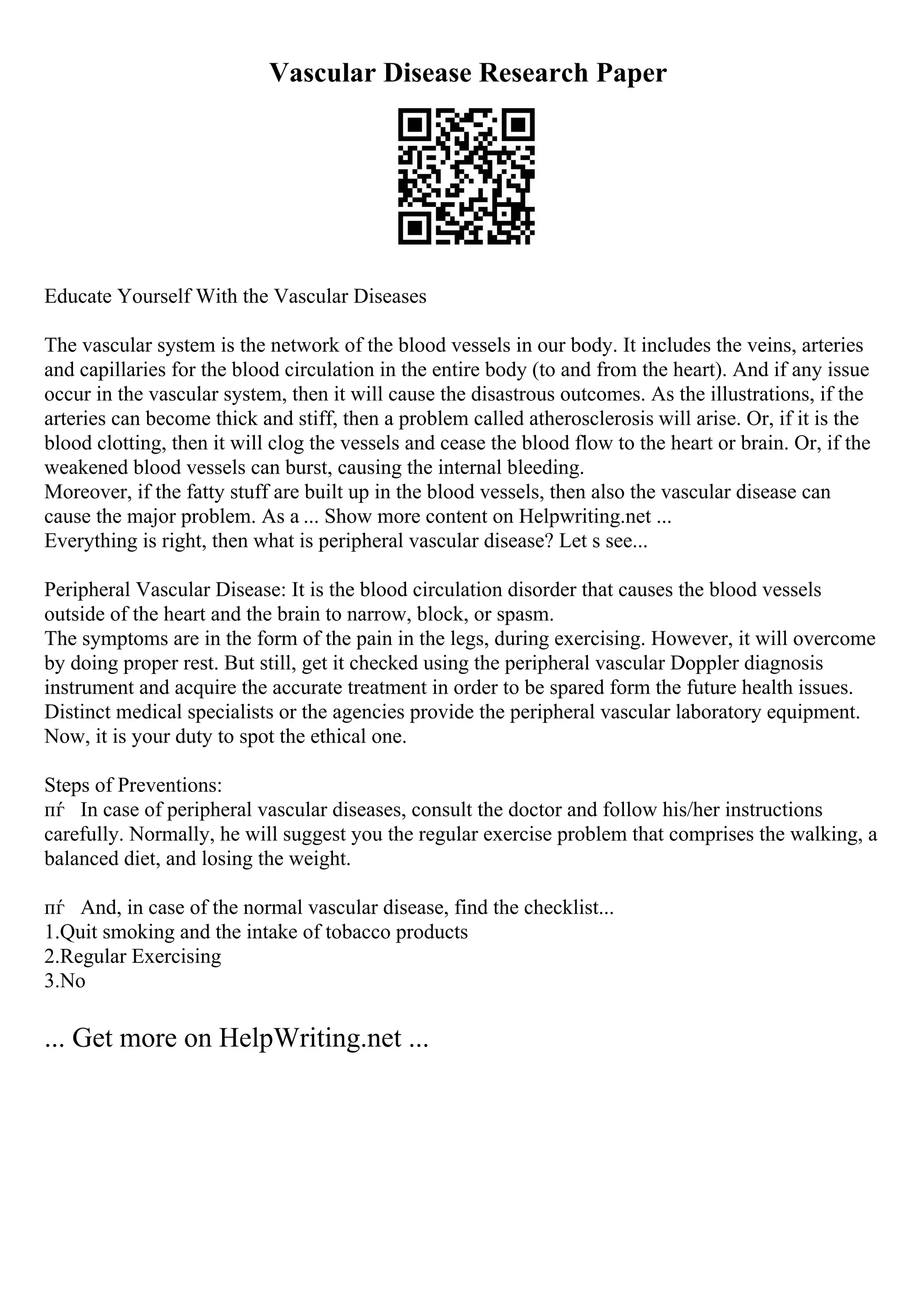 Vascular Disease Research Paper
Educate Yourself With the Vascular Diseases
The vascular system is the network of the blood vessels in our body. It includes the veins, arteries
and capillaries for the blood circulation in the entire body (to and from the heart). And if any issue
occur in the vascular system, then it will cause the disastrous outcomes. As the illustrations, if the
arteries can become thick and stiff, then a problem called atherosclerosis will arise. Or, if it is the
blood clotting, then it will clog the vessels and cease the blood flow to the heart or brain. Or, if the
weakened blood vessels can burst, causing the internal bleeding.
Moreover, if the fatty stuff are built up in the blood vessels, then also the vascular disease can
cause the major problem. As a ... Show more content on Helpwriting.net ...
Everything is right, then what is peripheral vascular disease? Let s see...
Peripheral Vascular Disease: It is the blood circulation disorder that causes the blood vessels
outside of the heart and the brain to narrow, block, or spasm.
The symptoms are in the form of the pain in the legs, during exercising. However, it will overcome
by doing proper rest. But still, get it checked using the peripheral vascular Doppler diagnosis
instrument and acquire the accurate treatment in order to be spared form the future health issues.
Distinct medical specialists or the agencies provide the peripheral vascular laboratory equipment.
Now, it is your duty to spot the ethical one.
Steps of Preventions:
пѓ In case of peripheral vascular diseases, consult the doctor and follow his/her instructions
carefully. Normally, he will suggest you the regular exercise problem that comprises the walking, a
balanced diet, and losing the weight.
пѓ And, in case of the normal vascular disease, find the checklist...
1.Quit smoking and the intake of tobacco products
2.Regular Exercising
3.No
... Get more on HelpWriting.net ...
 