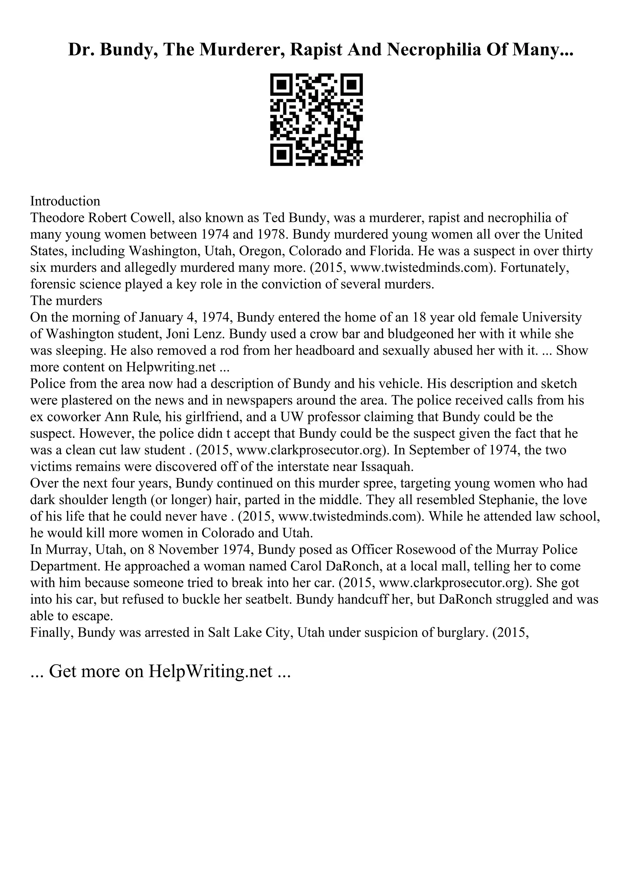 Dr. Bundy, The Murderer, Rapist And Necrophilia Of Many...
Introduction
Theodore Robert Cowell, also known as Ted Bundy, was a murderer, rapist and necrophilia of
many young women between 1974 and 1978. Bundy murdered young women all over the United
States, including Washington, Utah, Oregon, Colorado and Florida. He was a suspect in over thirty
six murders and allegedly murdered many more. (2015, www.twistedminds.com). Fortunately,
forensic science played a key role in the conviction of several murders.
The murders
On the morning of January 4, 1974, Bundy entered the home of an 18 year old female University
of Washington student, Joni Lenz. Bundy used a crow bar and bludgeoned her with it while she
was sleeping. He also removed a rod from her headboard and sexually abused her with it. ... Show
more content on Helpwriting.net ...
Police from the area now had a description of Bundy and his vehicle. His description and sketch
were plastered on the news and in newspapers around the area. The police received calls from his
ex coworker Ann Rule, his girlfriend, and a UW professor claiming that Bundy could be the
suspect. However, the police didn t accept that Bundy could be the suspect given the fact that he
was a clean cut law student . (2015, www.clarkprosecutor.org). In September of 1974, the two
victims remains were discovered off of the interstate near Issaquah.
Over the next four years, Bundy continued on this murder spree, targeting young women who had
dark shoulder length (or longer) hair, parted in the middle. They all resembled Stephanie, the love
of his life that he could never have . (2015, www.twistedminds.com). While he attended law school,
he would kill more women in Colorado and Utah.
In Murray, Utah, on 8 November 1974, Bundy posed as Officer Rosewood of the Murray Police
Department. He approached a woman named Carol DaRonch, at a local mall, telling her to come
with him because someone tried to break into her car. (2015, www.clarkprosecutor.org). She got
into his car, but refused to buckle her seatbelt. Bundy handcuff her, but DaRonch struggled and was
able to escape.
Finally, Bundy was arrested in Salt Lake City, Utah under suspicion of burglary. (2015,
... Get more on HelpWriting.net ...
 