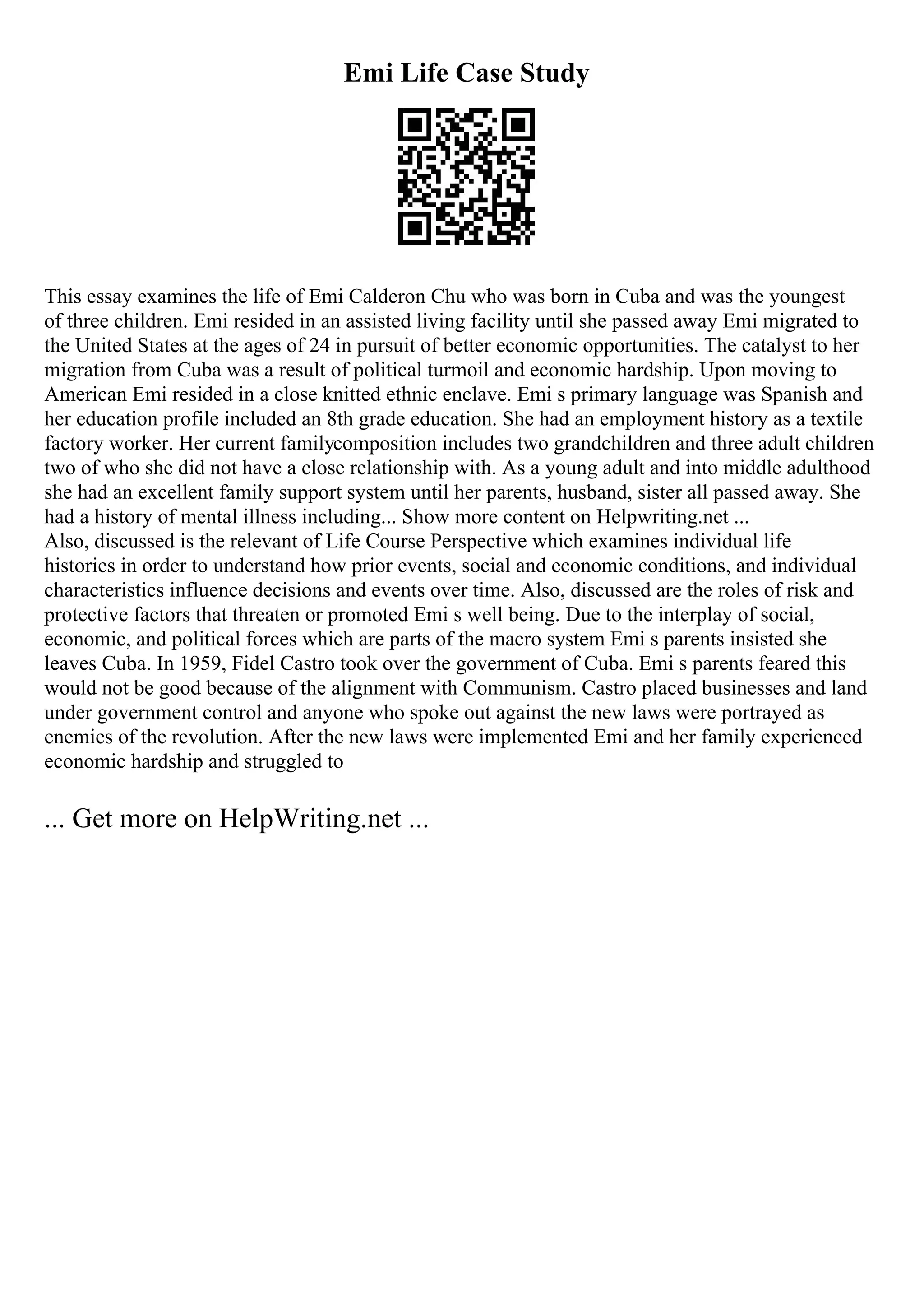 Emi Life Case Study
This essay examines the life of Emi Calderon Chu who was born in Cuba and was the youngest
of three children. Emi resided in an assisted living facility until she passed away Emi migrated to
the United States at the ages of 24 in pursuit of better economic opportunities. The catalyst to her
migration from Cuba was a result of political turmoil and economic hardship. Upon moving to
American Emi resided in a close knitted ethnic enclave. Emi s primary language was Spanish and
her education profile included an 8th grade education. She had an employment history as a textile
factory worker. Her current familycomposition includes two grandchildren and three adult children
two of who she did not have a close relationship with. As a young adult and into middle adulthood
she had an excellent family support system until her parents, husband, sister all passed away. She
had a history of mental illness including... Show more content on Helpwriting.net ...
Also, discussed is the relevant of Life Course Perspective which examines individual life
histories in order to understand how prior events, social and economic conditions, and individual
characteristics influence decisions and events over time. Also, discussed are the roles of risk and
protective factors that threaten or promoted Emi s well being. Due to the interplay of social,
economic, and political forces which are parts of the macro system Emi s parents insisted she
leaves Cuba. In 1959, Fidel Castro took over the government of Cuba. Emi s parents feared this
would not be good because of the alignment with Communism. Castro placed businesses and land
under government control and anyone who spoke out against the new laws were portrayed as
enemies of the revolution. After the new laws were implemented Emi and her family experienced
economic hardship and struggled to
... Get more on HelpWriting.net ...
 