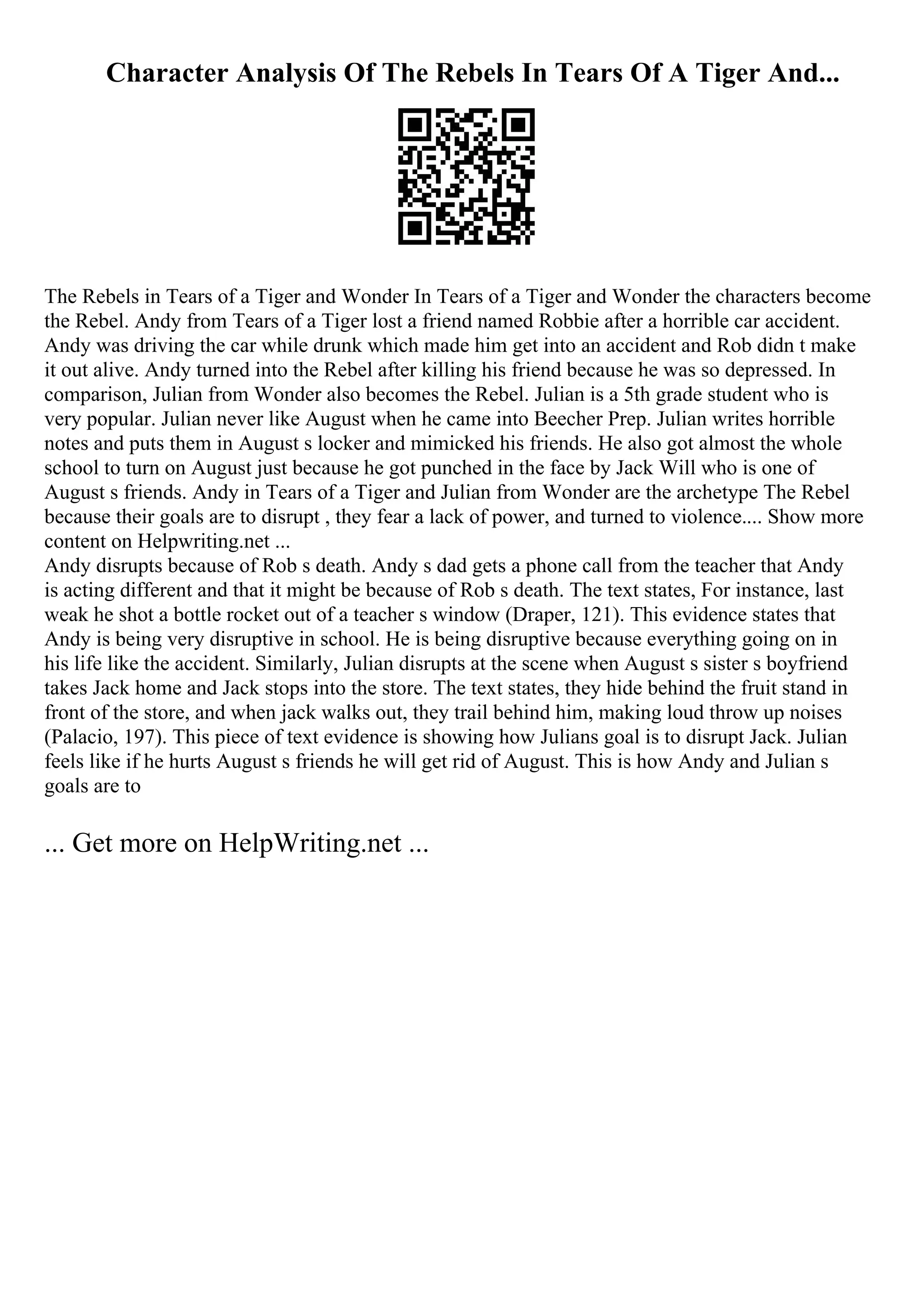Character Analysis Of The Rebels In Tears Of A Tiger And...
The Rebels in Tears of a Tiger and Wonder In Tears of a Tiger and Wonder the characters become
the Rebel. Andy from Tears of a Tiger lost a friend named Robbie after a horrible car accident.
Andy was driving the car while drunk which made him get into an accident and Rob didn t make
it out alive. Andy turned into the Rebel after killing his friend because he was so depressed. In
comparison, Julian from Wonder also becomes the Rebel. Julian is a 5th grade student who is
very popular. Julian never like August when he came into Beecher Prep. Julian writes horrible
notes and puts them in August s locker and mimicked his friends. He also got almost the whole
school to turn on August just because he got punched in the face by Jack Will who is one of
August s friends. Andy in Tears of a Tiger and Julian from Wonder are the archetype The Rebel
because their goals are to disrupt , they fear a lack of power, and turned to violence.... Show more
content on Helpwriting.net ...
Andy disrupts because of Rob s death. Andy s dad gets a phone call from the teacher that Andy
is acting different and that it might be because of Rob s death. The text states, For instance, last
weak he shot a bottle rocket out of a teacher s window (Draper, 121). This evidence states that
Andy is being very disruptive in school. He is being disruptive because everything going on in
his life like the accident. Similarly, Julian disrupts at the scene when August s sister s boyfriend
takes Jack home and Jack stops into the store. The text states, they hide behind the fruit stand in
front of the store, and when jack walks out, they trail behind him, making loud throw up noises
(Palacio, 197). This piece of text evidence is showing how Julians goal is to disrupt Jack. Julian
feels like if he hurts August s friends he will get rid of August. This is how Andy and Julian s
goals are to
... Get more on HelpWriting.net ...
 