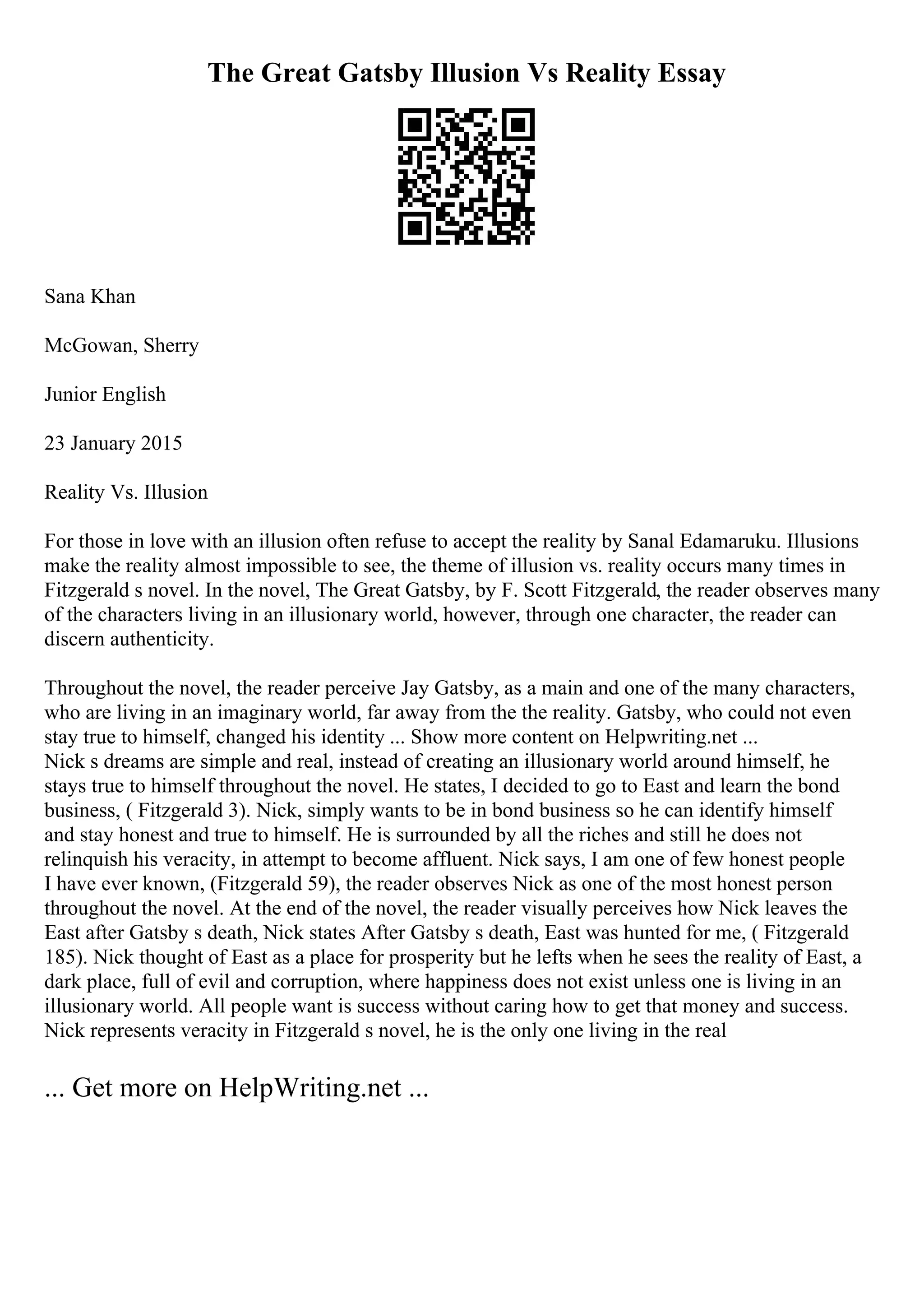 The Great Gatsby Illusion Vs Reality Essay
Sana Khan
McGowan, Sherry
Junior English
23 January 2015
Reality Vs. Illusion
For those in love with an illusion often refuse to accept the reality by Sanal Edamaruku. Illusions
make the reality almost impossible to see, the theme of illusion vs. reality occurs many times in
Fitzgerald s novel. In the novel, The Great Gatsby, by F. Scott Fitzgerald, the reader observes many
of the characters living in an illusionary world, however, through one character, the reader can
discern authenticity.
Throughout the novel, the reader perceive Jay Gatsby, as a main and one of the many characters,
who are living in an imaginary world, far away from the the reality. Gatsby, who could not even
stay true to himself, changed his identity ... Show more content on Helpwriting.net ...
Nick s dreams are simple and real, instead of creating an illusionary world around himself, he
stays true to himself throughout the novel. He states, I decided to go to East and learn the bond
business, ( Fitzgerald 3). Nick, simply wants to be in bond business so he can identify himself
and stay honest and true to himself. He is surrounded by all the riches and still he does not
relinquish his veracity, in attempt to become affluent. Nick says, I am one of few honest people
I have ever known, (Fitzgerald 59), the reader observes Nick as one of the most honest person
throughout the novel. At the end of the novel, the reader visually perceives how Nick leaves the
East after Gatsby s death, Nick states After Gatsby s death, East was hunted for me, ( Fitzgerald
185). Nick thought of East as a place for prosperity but he lefts when he sees the reality of East, a
dark place, full of evil and corruption, where happiness does not exist unless one is living in an
illusionary world. All people want is success without caring how to get that money and success.
Nick represents veracity in Fitzgerald s novel, he is the only one living in the real
... Get more on HelpWriting.net ...
 