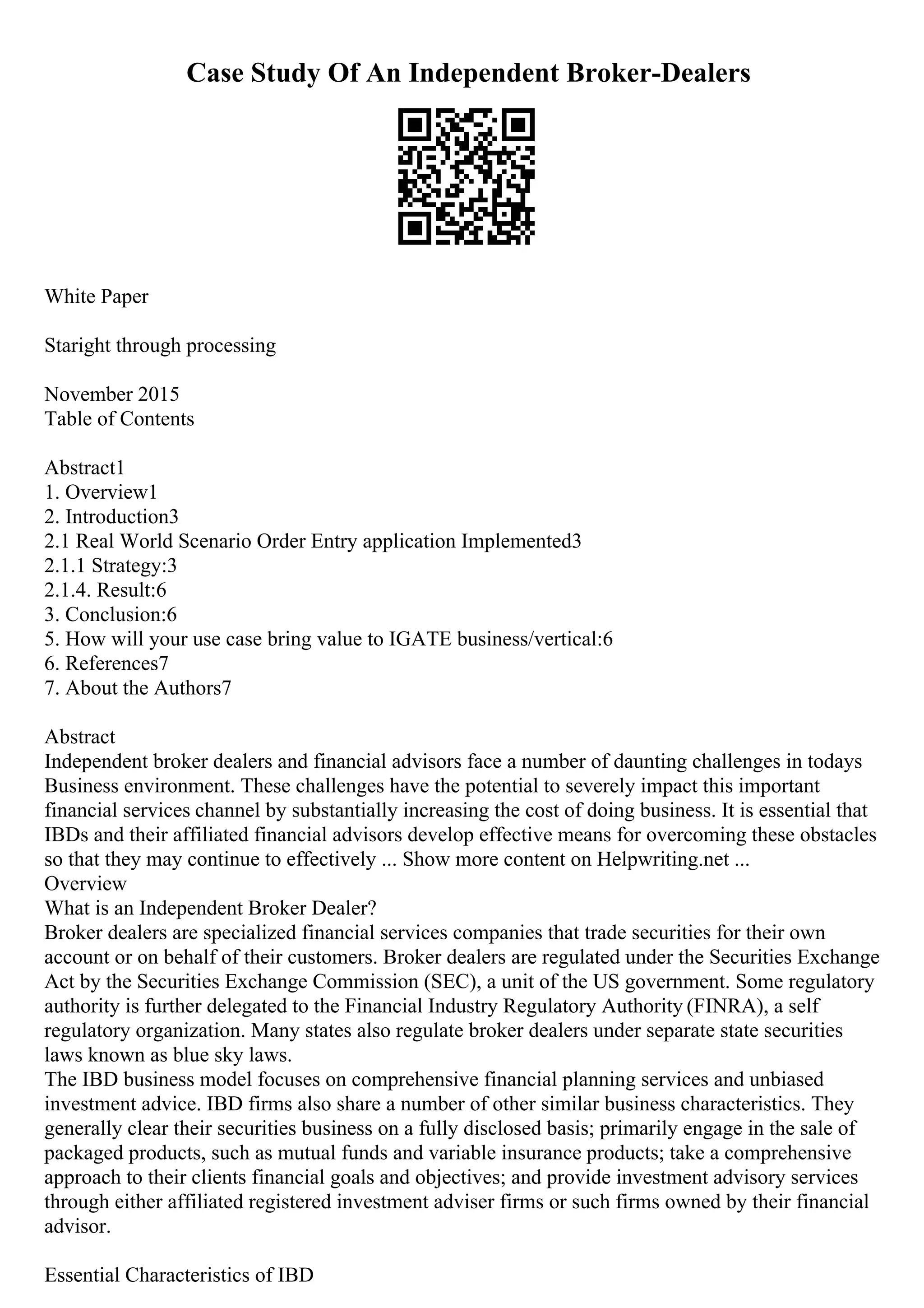 Case Study Of An Independent Broker-Dealers
White Paper
Staright through processing
November 2015
Table of Contents
Abstract1
1. Overview1
2. Introduction3
2.1 Real World Scenario Order Entry application Implemented3
2.1.1 Strategy:3
2.1.4. Result:6
3. Conclusion:6
5. How will your use case bring value to IGATE business/vertical:6
6. References7
7. About the Authors7
Abstract
Independent broker dealers and financial advisors face a number of daunting challenges in todays
Business environment. These challenges have the potential to severely impact this important
financial services channel by substantially increasing the cost of doing business. It is essential that
IBDs and their affiliated financial advisors develop effective means for overcoming these obstacles
so that they may continue to effectively ... Show more content on Helpwriting.net ...
Overview
What is an Independent Broker Dealer?
Broker dealers are specialized financial services companies that trade securities for their own
account or on behalf of their customers. Broker dealers are regulated under the Securities Exchange
Act by the Securities Exchange Commission (SEC), a unit of the US government. Some regulatory
authority is further delegated to the Financial Industry Regulatory Authority (FINRA), a self
regulatory organization. Many states also regulate broker dealers under separate state securities
laws known as blue sky laws.
The IBD business model focuses on comprehensive financial planning services and unbiased
investment advice. IBD firms also share a number of other similar business characteristics. They
generally clear their securities business on a fully disclosed basis; primarily engage in the sale of
packaged products, such as mutual funds and variable insurance products; take a comprehensive
approach to their clients financial goals and objectives; and provide investment advisory services
through either affiliated registered investment adviser firms or such firms owned by their financial
advisor.
Essential Characteristics of IBD
 