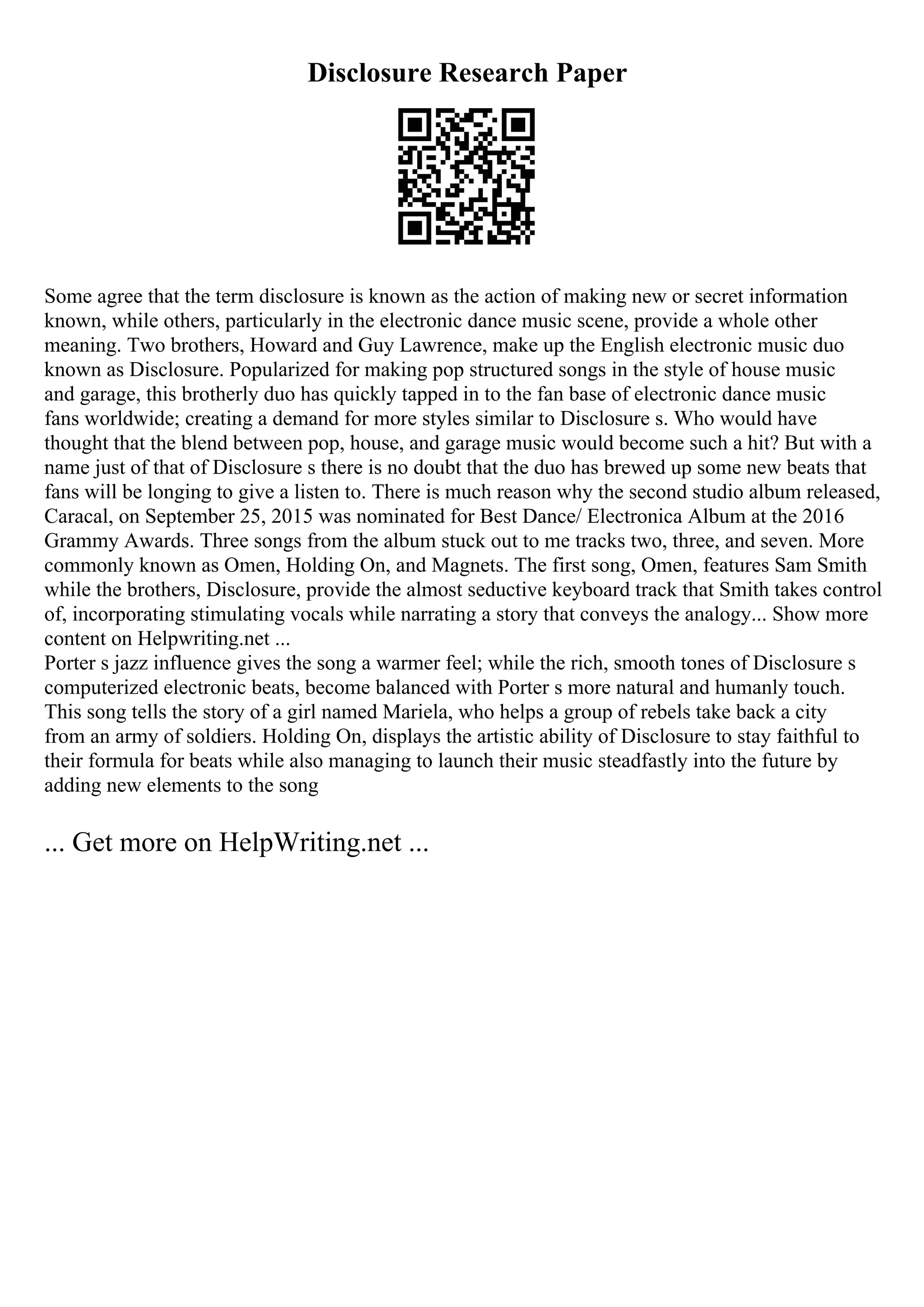 Disclosure Research Paper
Some agree that the term disclosure is known as the action of making new or secret information
known, while others, particularly in the electronic dance music scene, provide a whole other
meaning. Two brothers, Howard and Guy Lawrence, make up the English electronic music duo
known as Disclosure. Popularized for making pop structured songs in the style of house music
and garage, this brotherly duo has quickly tapped in to the fan base of electronic dance music
fans worldwide; creating a demand for more styles similar to Disclosure s. Who would have
thought that the blend between pop, house, and garage music would become such a hit? But with a
name just of that of Disclosure s there is no doubt that the duo has brewed up some new beats that
fans will be longing to give a listen to. There is much reason why the second studio album released,
Caracal, on September 25, 2015 was nominated for Best Dance/ Electronica Album at the 2016
Grammy Awards. Three songs from the album stuck out to me tracks two, three, and seven. More
commonly known as Omen, Holding On, and Magnets. The first song, Omen, features Sam Smith
while the brothers, Disclosure, provide the almost seductive keyboard track that Smith takes control
of, incorporating stimulating vocals while narrating a story that conveys the analogy... Show more
content on Helpwriting.net ...
Porter s jazz influence gives the song a warmer feel; while the rich, smooth tones of Disclosure s
computerized electronic beats, become balanced with Porter s more natural and humanly touch.
This song tells the story of a girl named Mariela, who helps a group of rebels take back a city
from an army of soldiers. Holding On, displays the artistic ability of Disclosure to stay faithful to
their formula for beats while also managing to launch their music steadfastly into the future by
adding new elements to the song
... Get more on HelpWriting.net ...
 