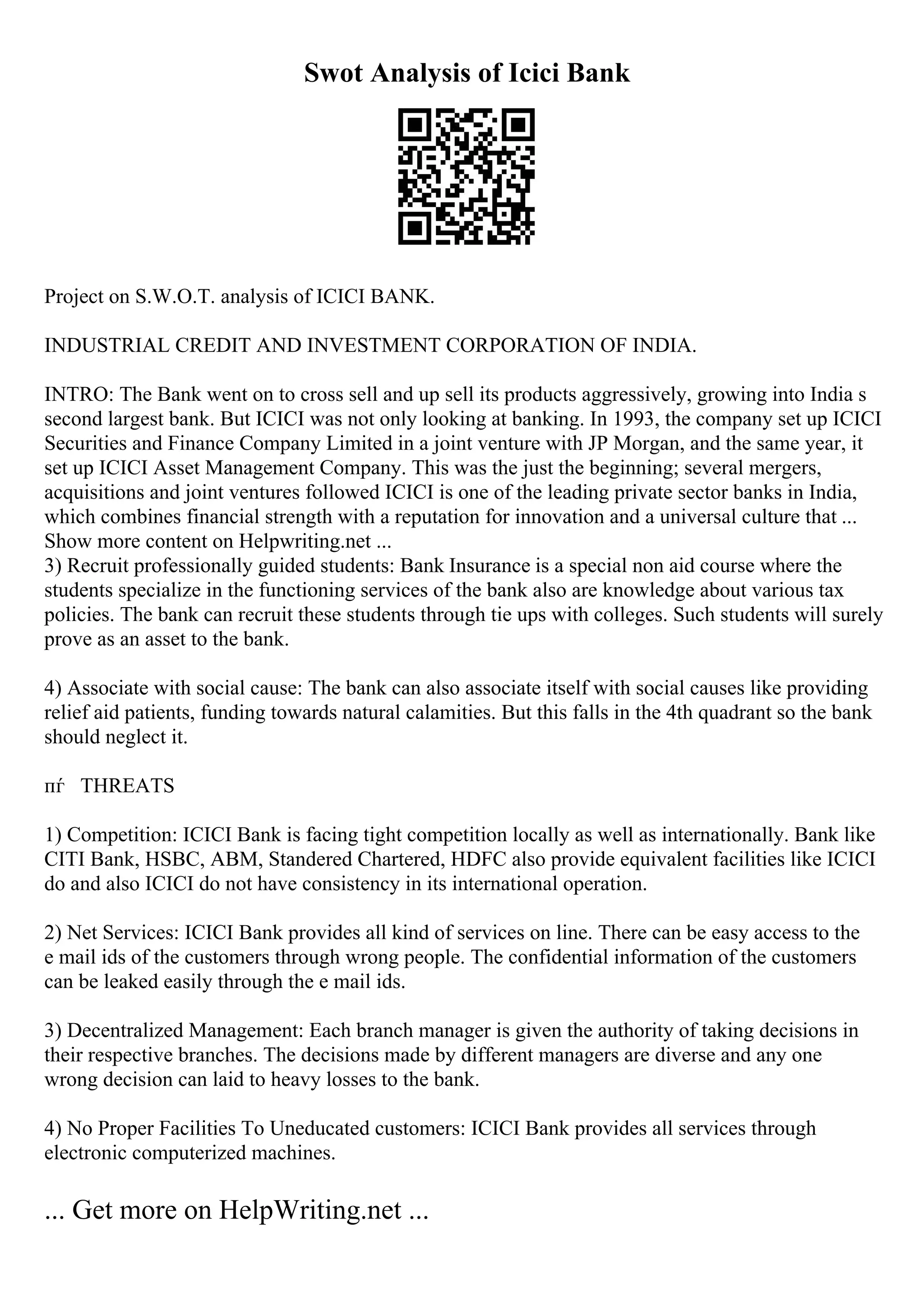 Swot Analysis of Icici Bank
Project on S.W.O.T. analysis of ICICI BANK.
INDUSTRIAL CREDIT AND INVESTMENT CORPORATION OF INDIA.
INTRO: The Bank went on to cross sell and up sell its products aggressively, growing into India s
second largest bank. But ICICI was not only looking at banking. In 1993, the company set up ICICI
Securities and Finance Company Limited in a joint venture with JP Morgan, and the same year, it
set up ICICI Asset Management Company. This was the just the beginning; several mergers,
acquisitions and joint ventures followed ICICI is one of the leading private sector banks in India,
which combines financial strength with a reputation for innovation and a universal culture that ...
Show more content on Helpwriting.net ...
3) Recruit professionally guided students: Bank Insurance is a special non aid course where the
students specialize in the functioning services of the bank also are knowledge about various tax
policies. The bank can recruit these students through tie ups with colleges. Such students will surely
prove as an asset to the bank.
4) Associate with social cause: The bank can also associate itself with social causes like providing
relief aid patients, funding towards natural calamities. But this falls in the 4th quadrant so the bank
should neglect it.
пѓ THREATS
1) Competition: ICICI Bank is facing tight competition locally as well as internationally. Bank like
CITI Bank, HSBC, ABM, Standered Chartered, HDFC also provide equivalent facilities like ICICI
do and also ICICI do not have consistency in its international operation.
2) Net Services: ICICI Bank provides all kind of services on line. There can be easy access to the
e mail ids of the customers through wrong people. The confidential information of the customers
can be leaked easily through the e mail ids.
3) Decentralized Management: Each branch manager is given the authority of taking decisions in
their respective branches. The decisions made by different managers are diverse and any one
wrong decision can laid to heavy losses to the bank.
4) No Proper Facilities To Uneducated customers: ICICI Bank provides all services through
electronic computerized machines.
... Get more on HelpWriting.net ...
 