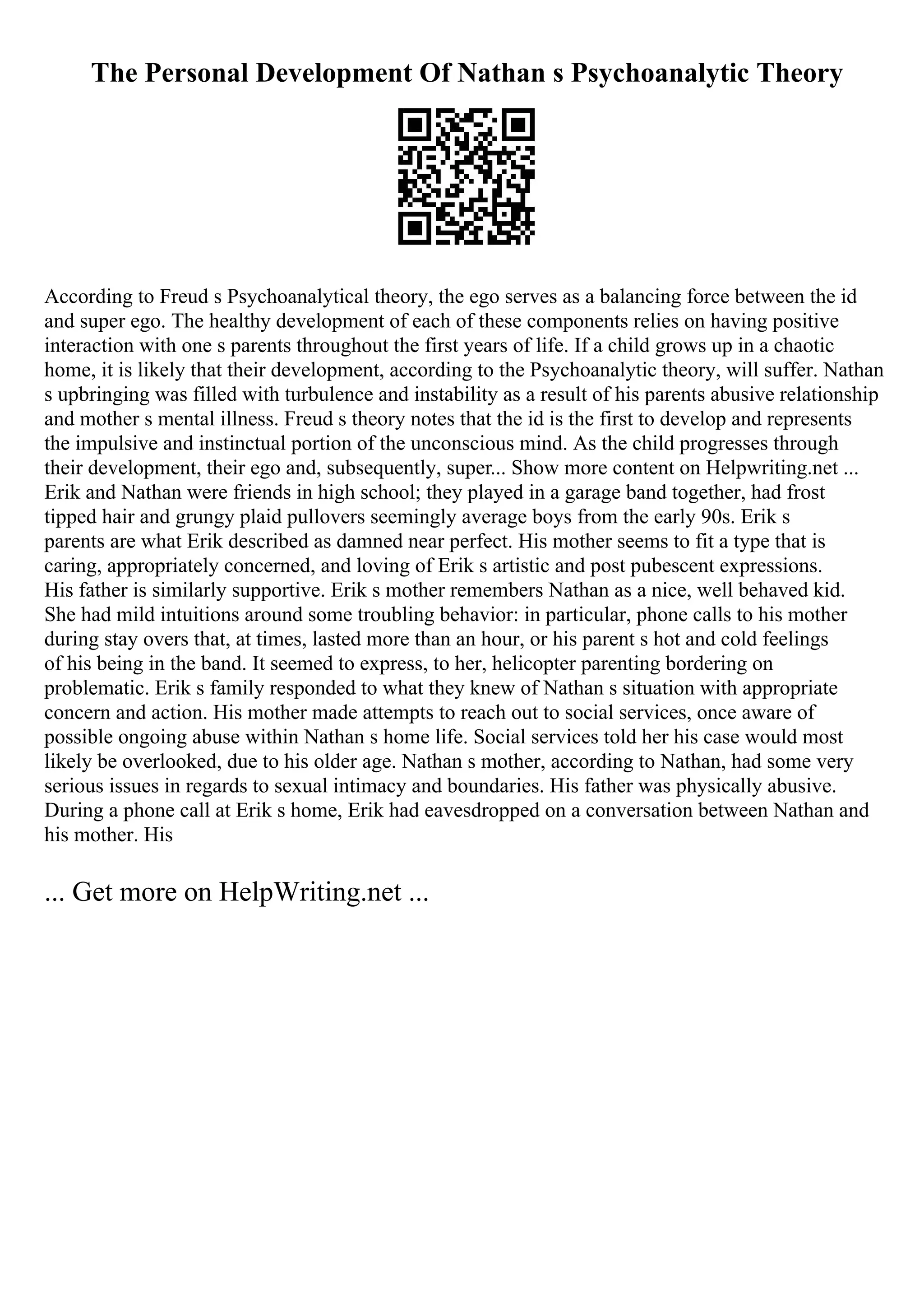 The Personal Development Of Nathan s Psychoanalytic Theory
According to Freud s Psychoanalytical theory, the ego serves as a balancing force between the id
and super ego. The healthy development of each of these components relies on having positive
interaction with one s parents throughout the first years of life. If a child grows up in a chaotic
home, it is likely that their development, according to the Psychoanalytic theory, will suffer. Nathan
s upbringing was filled with turbulence and instability as a result of his parents abusive relationship
and mother s mental illness. Freud s theory notes that the id is the first to develop and represents
the impulsive and instinctual portion of the unconscious mind. As the child progresses through
their development, their ego and, subsequently, super... Show more content on Helpwriting.net ...
Erik and Nathan were friends in high school; they played in a garage band together, had frost
tipped hair and grungy plaid pullovers seemingly average boys from the early 90s. Erik s
parents are what Erik described as damned near perfect. His mother seems to fit a type that is
caring, appropriately concerned, and loving of Erik s artistic and post pubescent expressions.
His father is similarly supportive. Erik s mother remembers Nathan as a nice, well behaved kid.
She had mild intuitions around some troubling behavior: in particular, phone calls to his mother
during stay overs that, at times, lasted more than an hour, or his parent s hot and cold feelings
of his being in the band. It seemed to express, to her, helicopter parenting bordering on
problematic. Erik s family responded to what they knew of Nathan s situation with appropriate
concern and action. His mother made attempts to reach out to social services, once aware of
possible ongoing abuse within Nathan s home life. Social services told her his case would most
likely be overlooked, due to his older age. Nathan s mother, according to Nathan, had some very
serious issues in regards to sexual intimacy and boundaries. His father was physically abusive.
During a phone call at Erik s home, Erik had eavesdropped on a conversation between Nathan and
his mother. His
... Get more on HelpWriting.net ...
 