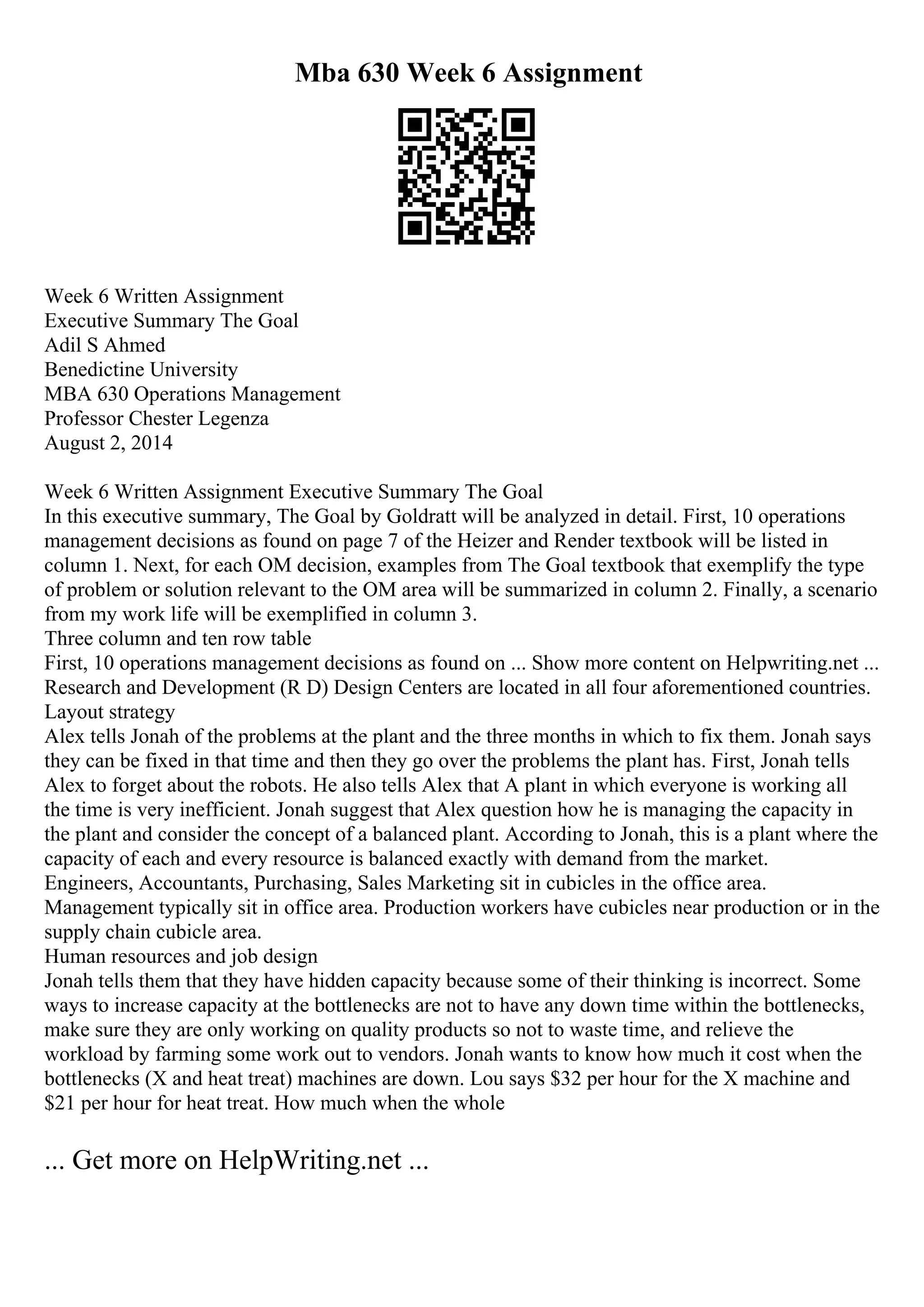 Mba 630 Week 6 Assignment
Week 6 Written Assignment
Executive Summary The Goal
Adil S Ahmed
Benedictine University
MBA 630 Operations Management
Professor Chester Legenza
August 2, 2014
Week 6 Written Assignment Executive Summary The Goal
In this executive summary, The Goal by Goldratt will be analyzed in detail. First, 10 operations
management decisions as found on page 7 of the Heizer and Render textbook will be listed in
column 1. Next, for each OM decision, examples from The Goal textbook that exemplify the type
of problem or solution relevant to the OM area will be summarized in column 2. Finally, a scenario
from my work life will be exemplified in column 3.
Three column and ten row table
First, 10 operations management decisions as found on ... Show more content on Helpwriting.net ...
Research and Development (R D) Design Centers are located in all four aforementioned countries.
Layout strategy
Alex tells Jonah of the problems at the plant and the three months in which to fix them. Jonah says
they can be fixed in that time and then they go over the problems the plant has. First, Jonah tells
Alex to forget about the robots. He also tells Alex that A plant in which everyone is working all
the time is very inefficient. Jonah suggest that Alex question how he is managing the capacity in
the plant and consider the concept of a balanced plant. According to Jonah, this is a plant where the
capacity of each and every resource is balanced exactly with demand from the market.
Engineers, Accountants, Purchasing, Sales Marketing sit in cubicles in the office area.
Management typically sit in office area. Production workers have cubicles near production or in the
supply chain cubicle area.
Human resources and job design
Jonah tells them that they have hidden capacity because some of their thinking is incorrect. Some
ways to increase capacity at the bottlenecks are not to have any down time within the bottlenecks,
make sure they are only working on quality products so not to waste time, and relieve the
workload by farming some work out to vendors. Jonah wants to know how much it cost when the
bottlenecks (X and heat treat) machines are down. Lou says $32 per hour for the X machine and
$21 per hour for heat treat. How much when the whole
... Get more on HelpWriting.net ...
 