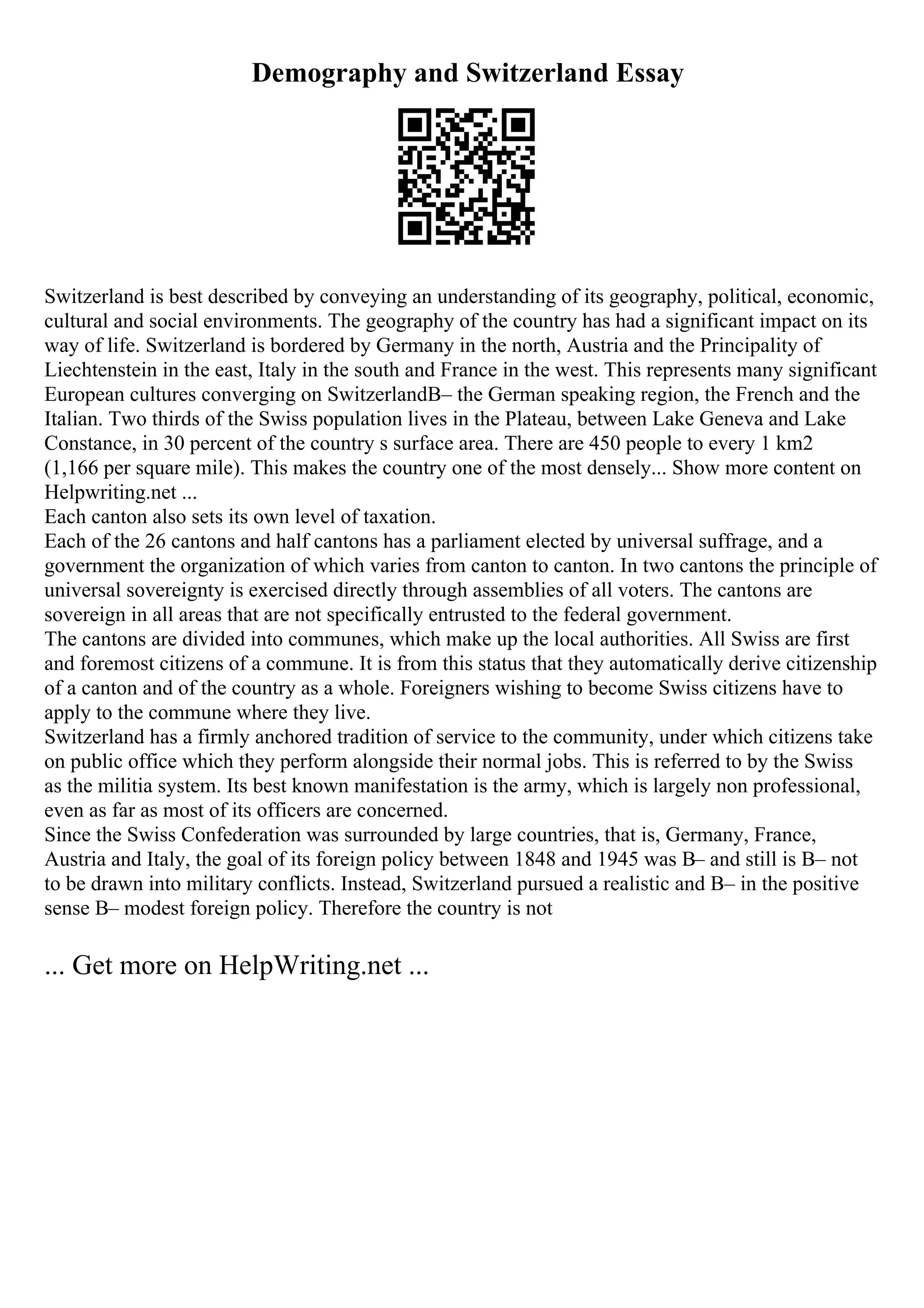 Demography and Switzerland Essay
Switzerland is best described by conveying an understanding of its geography, political, economic,
cultural and social environments. The geography of the country has had a significant impact on its
way of life. Switzerland is bordered by Germany in the north, Austria and the Principality of
Liechtenstein in the east, Italy in the south and France in the west. This represents many significant
European cultures converging on SwitzerlandВ– the German speaking region, the French and the
Italian. Two thirds of the Swiss population lives in the Plateau, between Lake Geneva and Lake
Constance, in 30 percent of the country s surface area. There are 450 people to every 1 km2
(1,166 per square mile). This makes the country one of the most densely... Show more content on
Helpwriting.net ...
Each canton also sets its own level of taxation.
Each of the 26 cantons and half cantons has a parliament elected by universal suffrage, and a
government the organization of which varies from canton to canton. In two cantons the principle of
universal sovereignty is exercised directly through assemblies of all voters. The cantons are
sovereign in all areas that are not specifically entrusted to the federal government.
The cantons are divided into communes, which make up the local authorities. All Swiss are first
and foremost citizens of a commune. It is from this status that they automatically derive citizenship
of a canton and of the country as a whole. Foreigners wishing to become Swiss citizens have to
apply to the commune where they live.
Switzerland has a firmly anchored tradition of service to the community, under which citizens take
on public office which they perform alongside their normal jobs. This is referred to by the Swiss
as the militia system. Its best known manifestation is the army, which is largely non professional,
even as far as most of its officers are concerned.
Since the Swiss Confederation was surrounded by large countries, that is, Germany, France,
Austria and Italy, the goal of its foreign policy between 1848 and 1945 was В– and still is В– not
to be drawn into military conflicts. Instead, Switzerland pursued a realistic and В– in the positive
sense В– modest foreign policy. Therefore the country is not
... Get more on HelpWriting.net ...
 