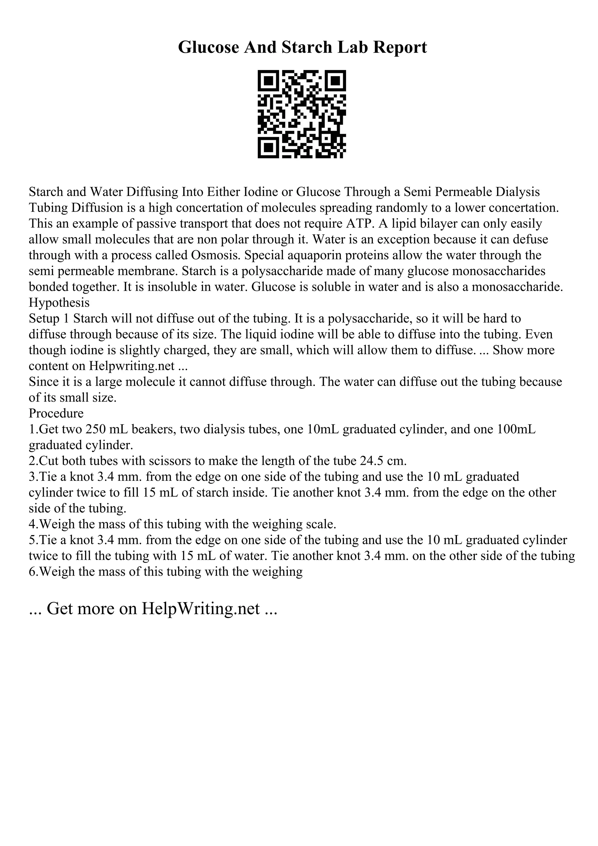 Glucose And Starch Lab Report
Starch and Water Diffusing Into Either Iodine or Glucose Through a Semi Permeable Dialysis
Tubing Diffusion is a high concertation of molecules spreading randomly to a lower concertation.
This an example of passive transport that does not require ATP. A lipid bilayer can only easily
allow small molecules that are non polar through it. Water is an exception because it can defuse
through with a process called Osmosis. Special aquaporin proteins allow the water through the
semi permeable membrane. Starch is a polysaccharide made of many glucose monosaccharides
bonded together. It is insoluble in water. Glucose is soluble in water and is also a monosaccharide.
Hypothesis
Setup 1 Starch will not diffuse out of the tubing. It is a polysaccharide, so it will be hard to
diffuse through because of its size. The liquid iodine will be able to diffuse into the tubing. Even
though iodine is slightly charged, they are small, which will allow them to diffuse. ... Show more
content on Helpwriting.net ...
Since it is a large molecule it cannot diffuse through. The water can diffuse out the tubing because
of its small size.
Procedure
1.Get two 250 mL beakers, two dialysis tubes, one 10mL graduated cylinder, and one 100mL
graduated cylinder.
2.Cut both tubes with scissors to make the length of the tube 24.5 cm.
3.Tie a knot 3.4 mm. from the edge on one side of the tubing and use the 10 mL graduated
cylinder twice to fill 15 mL of starch inside. Tie another knot 3.4 mm. from the edge on the other
side of the tubing.
4.Weigh the mass of this tubing with the weighing scale.
5.Tie a knot 3.4 mm. from the edge on one side of the tubing and use the 10 mL graduated cylinder
twice to fill the tubing with 15 mL of water. Tie another knot 3.4 mm. on the other side of the tubing
6.Weigh the mass of this tubing with the weighing
... Get more on HelpWriting.net ...
 