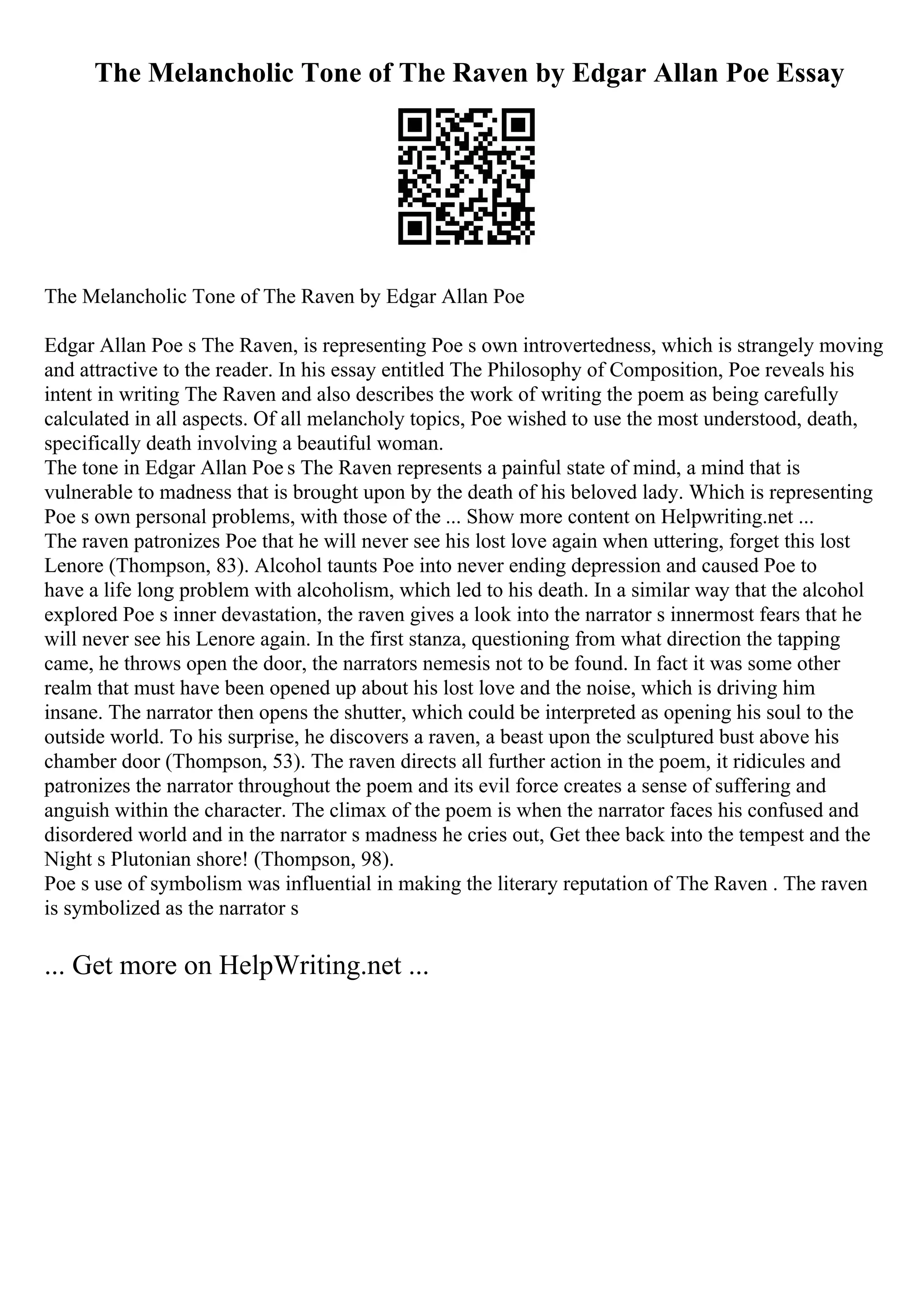 The Melancholic Tone of The Raven by Edgar Allan Poe Essay
The Melancholic Tone of The Raven by Edgar Allan Poe
Edgar Allan Poe s The Raven, is representing Poe s own introvertedness, which is strangely moving
and attractive to the reader. In his essay entitled The Philosophy of Composition, Poe reveals his
intent in writing The Raven and also describes the work of writing the poem as being carefully
calculated in all aspects. Of all melancholy topics, Poe wished to use the most understood, death,
specifically death involving a beautiful woman.
The tone in Edgar Allan Poe s The Raven represents a painful state of mind, a mind that is
vulnerable to madness that is brought upon by the death of his beloved lady. Which is representing
Poe s own personal problems, with those of the ... Show more content on Helpwriting.net ...
The raven patronizes Poe that he will never see his lost love again when uttering, forget this lost
Lenore (Thompson, 83). Alcohol taunts Poe into never ending depression and caused Poe to
have a life long problem with alcoholism, which led to his death. In a similar way that the alcohol
explored Poe s inner devastation, the raven gives a look into the narrator s innermost fears that he
will never see his Lenore again. In the first stanza, questioning from what direction the tapping
came, he throws open the door, the narrators nemesis not to be found. In fact it was some other
realm that must have been opened up about his lost love and the noise, which is driving him
insane. The narrator then opens the shutter, which could be interpreted as opening his soul to the
outside world. To his surprise, he discovers a raven, a beast upon the sculptured bust above his
chamber door (Thompson, 53). The raven directs all further action in the poem, it ridicules and
patronizes the narrator throughout the poem and its evil force creates a sense of suffering and
anguish within the character. The climax of the poem is when the narrator faces his confused and
disordered world and in the narrator s madness he cries out, Get thee back into the tempest and the
Night s Plutonian shore! (Thompson, 98).
Poe s use of symbolism was influential in making the literary reputation of The Raven . The raven
is symbolized as the narrator s
... Get more on HelpWriting.net ...
 