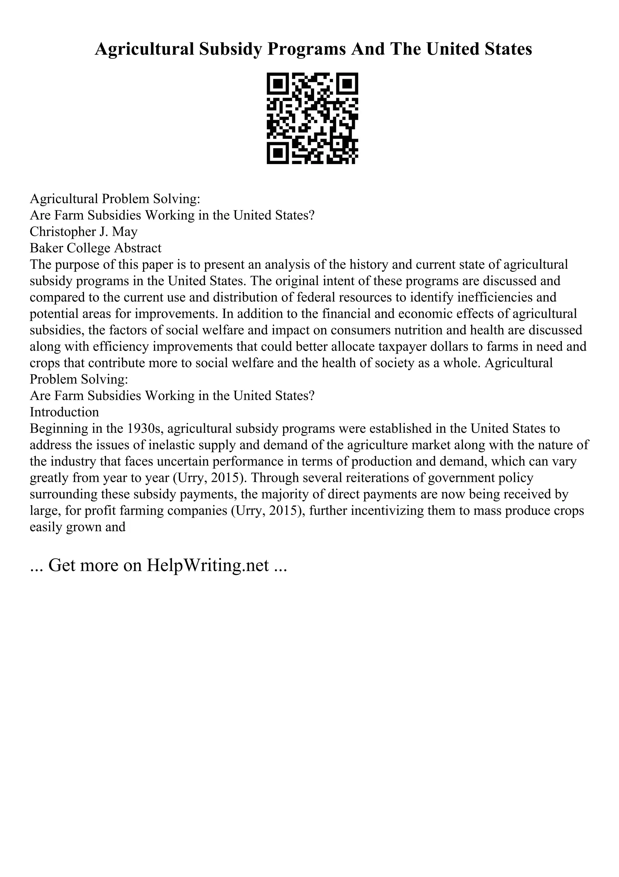 Agricultural Subsidy Programs And The United States
Agricultural Problem Solving:
Are Farm Subsidies Working in the United States?
Christopher J. May
Baker College Abstract
The purpose of this paper is to present an analysis of the history and current state of agricultural
subsidy programs in the United States. The original intent of these programs are discussed and
compared to the current use and distribution of federal resources to identify inefficiencies and
potential areas for improvements. In addition to the financial and economic effects of agricultural
subsidies, the factors of social welfare and impact on consumers nutrition and health are discussed
along with efficiency improvements that could better allocate taxpayer dollars to farms in need and
crops that contribute more to social welfare and the health of society as a whole. Agricultural
Problem Solving:
Are Farm Subsidies Working in the United States?
Introduction
Beginning in the 1930s, agricultural subsidy programs were established in the United States to
address the issues of inelastic supply and demand of the agriculture market along with the nature of
the industry that faces uncertain performance in terms of production and demand, which can vary
greatly from year to year (Urry, 2015). Through several reiterations of government policy
surrounding these subsidy payments, the majority of direct payments are now being received by
large, for profit farming companies (Urry, 2015), further incentivizing them to mass produce crops
easily grown and
... Get more on HelpWriting.net ...
 