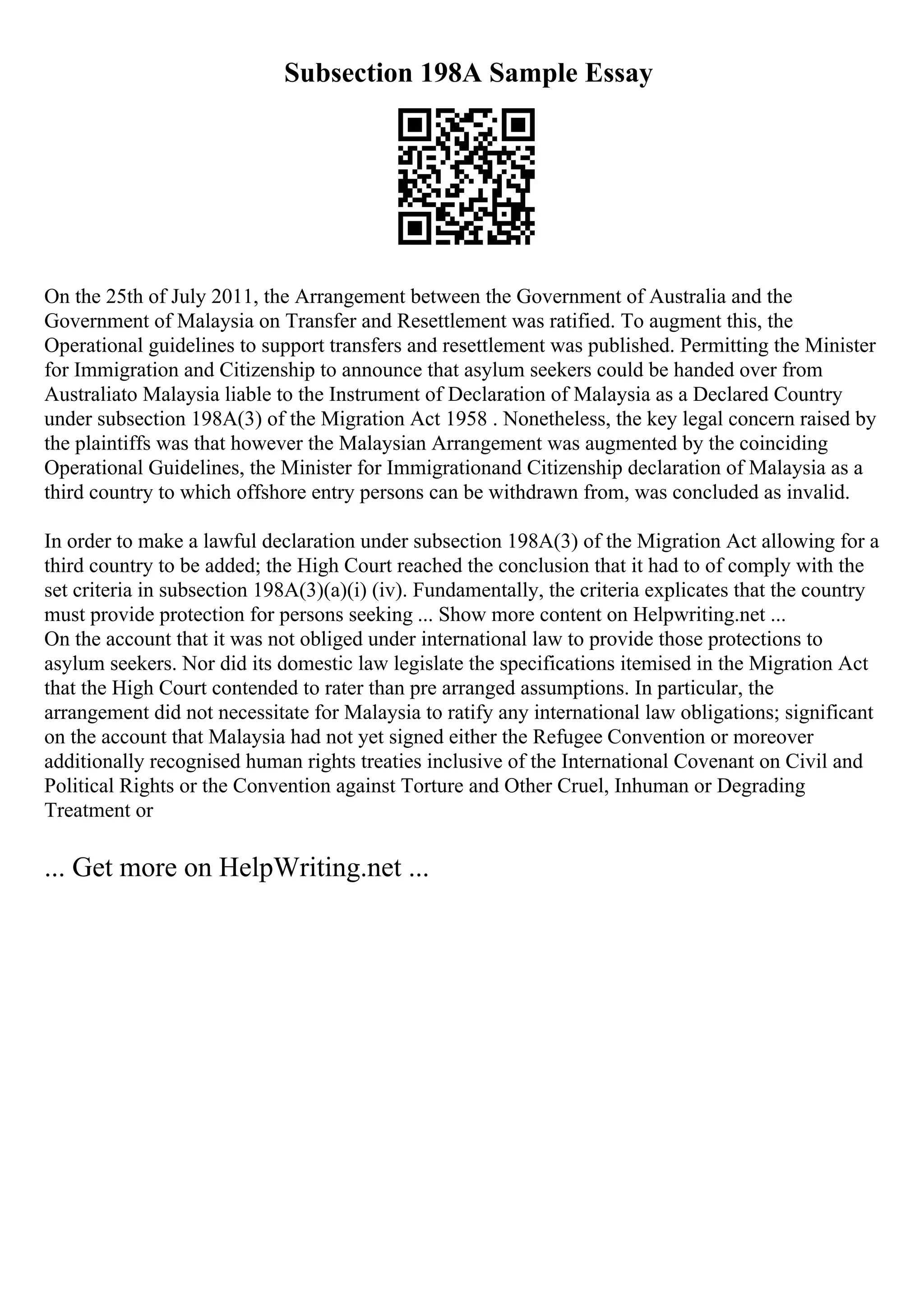 Subsection 198A Sample Essay
On the 25th of July 2011, the Arrangement between the Government of Australia and the
Government of Malaysia on Transfer and Resettlement was ratified. To augment this, the
Operational guidelines to support transfers and resettlement was published. Permitting the Minister
for Immigration and Citizenship to announce that asylum seekers could be handed over from
Australiato Malaysia liable to the Instrument of Declaration of Malaysia as a Declared Country
under subsection 198A(3) of the Migration Act 1958 . Nonetheless, the key legal concern raised by
the plaintiffs was that however the Malaysian Arrangement was augmented by the coinciding
Operational Guidelines, the Minister for Immigrationand Citizenship declaration of Malaysia as a
third country to which offshore entry persons can be withdrawn from, was concluded as invalid.
In order to make a lawful declaration under subsection 198A(3) of the Migration Act allowing for a
third country to be added; the High Court reached the conclusion that it had to of comply with the
set criteria in subsection 198A(3)(a)(i) (iv). Fundamentally, the criteria explicates that the country
must provide protection for persons seeking ... Show more content on Helpwriting.net ...
On the account that it was not obliged under international law to provide those protections to
asylum seekers. Nor did its domestic law legislate the specifications itemised in the Migration Act
that the High Court contended to rater than pre arranged assumptions. In particular, the
arrangement did not necessitate for Malaysia to ratify any international law obligations; significant
on the account that Malaysia had not yet signed either the Refugee Convention or moreover
additionally recognised human rights treaties inclusive of the International Covenant on Civil and
Political Rights or the Convention against Torture and Other Cruel, Inhuman or Degrading
Treatment or
... Get more on HelpWriting.net ...
 