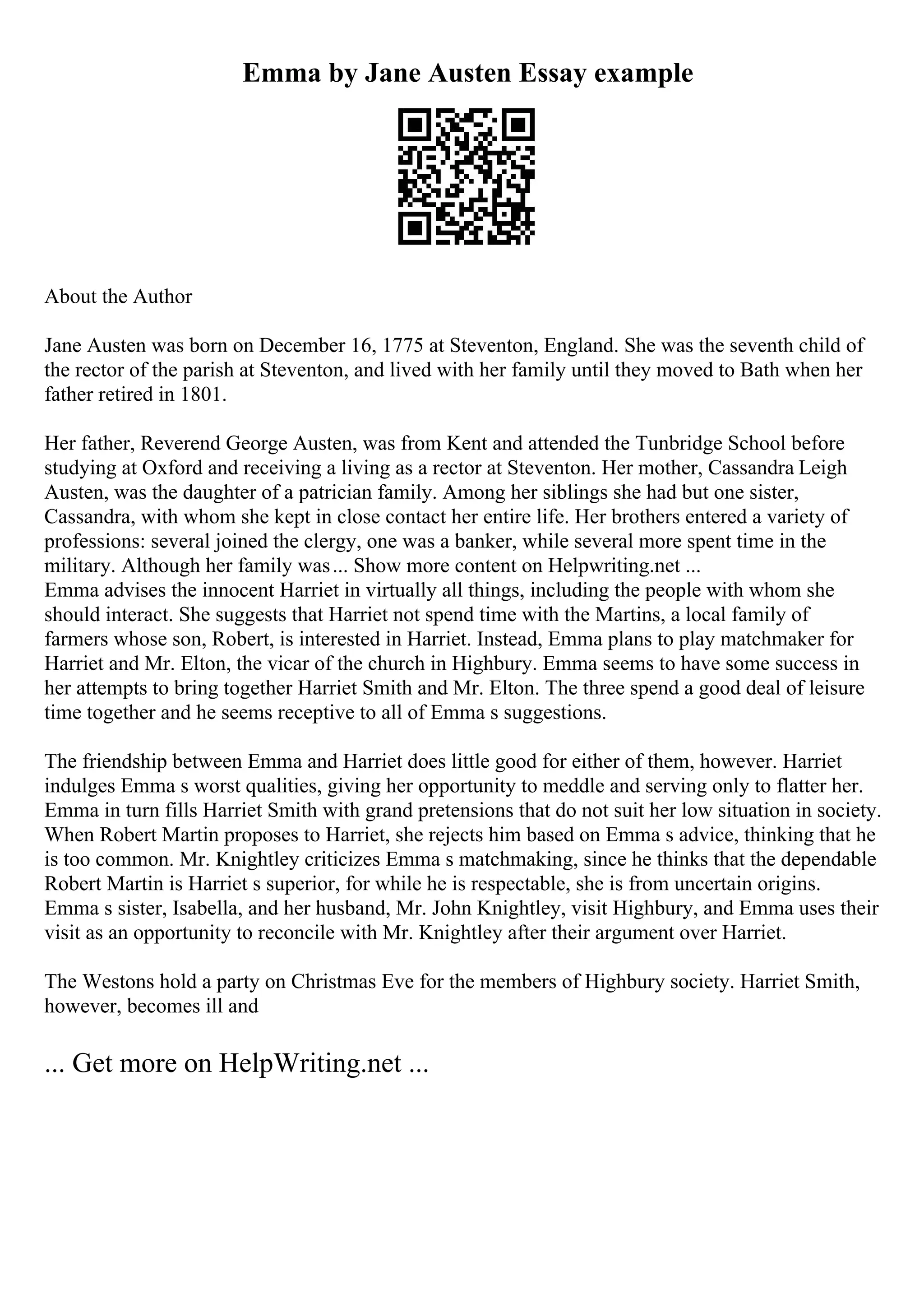 Emma by Jane Austen Essay example
About the Author
Jane Austen was born on December 16, 1775 at Steventon, England. She was the seventh child of
the rector of the parish at Steventon, and lived with her family until they moved to Bath when her
father retired in 1801.
Her father, Reverend George Austen, was from Kent and attended the Tunbridge School before
studying at Oxford and receiving a living as a rector at Steventon. Her mother, Cassandra Leigh
Austen, was the daughter of a patrician family. Among her siblings she had but one sister,
Cassandra, with whom she kept in close contact her entire life. Her brothers entered a variety of
professions: several joined the clergy, one was a banker, while several more spent time in the
military. Although her family was... Show more content on Helpwriting.net ...
Emma advises the innocent Harriet in virtually all things, including the people with whom she
should interact. She suggests that Harriet not spend time with the Martins, a local family of
farmers whose son, Robert, is interested in Harriet. Instead, Emma plans to play matchmaker for
Harriet and Mr. Elton, the vicar of the church in Highbury. Emma seems to have some success in
her attempts to bring together Harriet Smith and Mr. Elton. The three spend a good deal of leisure
time together and he seems receptive to all of Emma s suggestions.
The friendship between Emma and Harriet does little good for either of them, however. Harriet
indulges Emma s worst qualities, giving her opportunity to meddle and serving only to flatter her.
Emma in turn fills Harriet Smith with grand pretensions that do not suit her low situation in society.
When Robert Martin proposes to Harriet, she rejects him based on Emma s advice, thinking that he
is too common. Mr. Knightley criticizes Emma s matchmaking, since he thinks that the dependable
Robert Martin is Harriet s superior, for while he is respectable, she is from uncertain origins.
Emma s sister, Isabella, and her husband, Mr. John Knightley, visit Highbury, and Emma uses their
visit as an opportunity to reconcile with Mr. Knightley after their argument over Harriet.
The Westons hold a party on Christmas Eve for the members of Highbury society. Harriet Smith,
however, becomes ill and
... Get more on HelpWriting.net ...
 