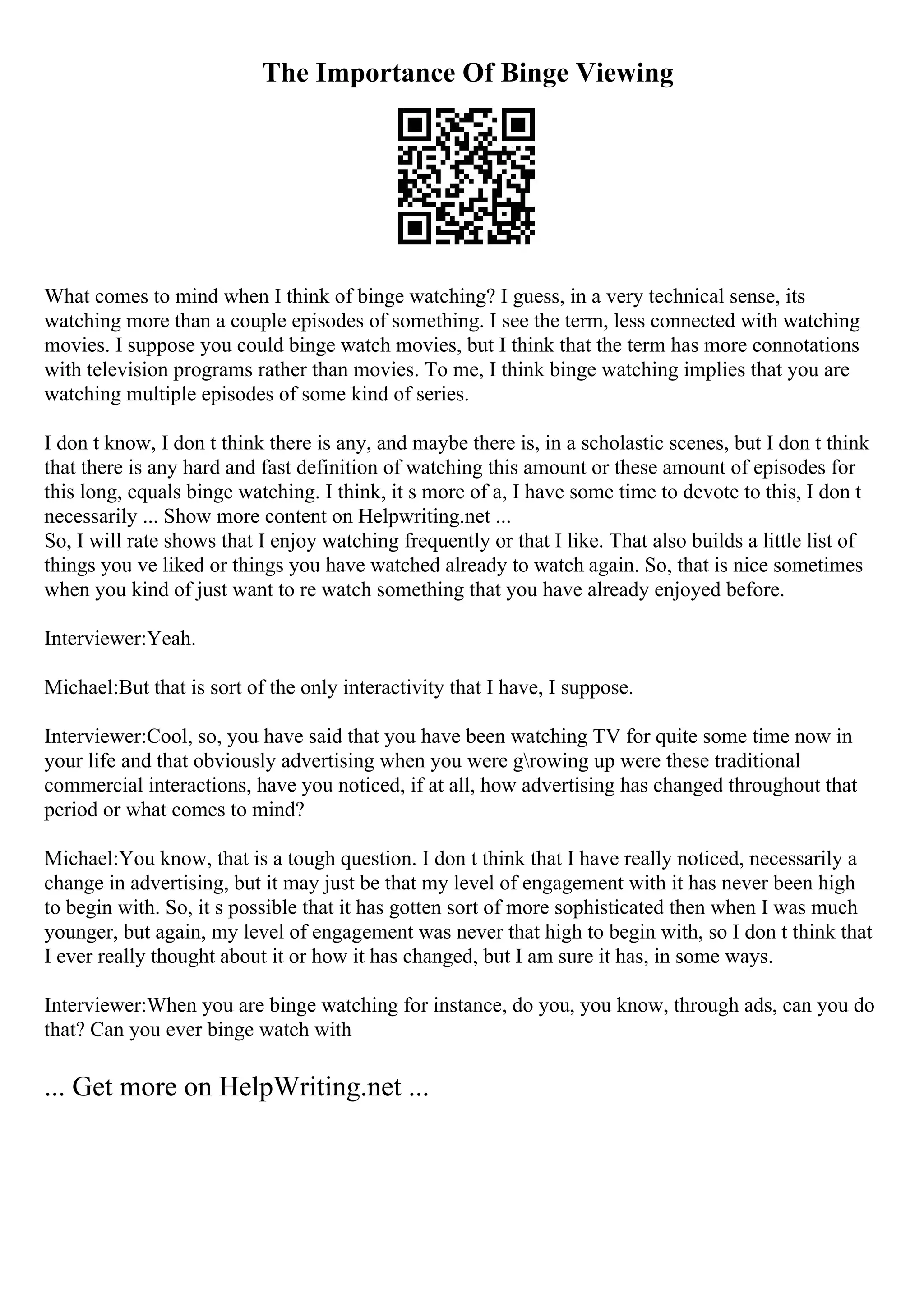 The Importance Of Binge Viewing
What comes to mind when I think of binge watching? I guess, in a very technical sense, its
watching more than a couple episodes of something. I see the term, less connected with watching
movies. I suppose you could binge watch movies, but I think that the term has more connotations
with television programs rather than movies. To me, I think binge watching implies that you are
watching multiple episodes of some kind of series.
I don t know, I don t think there is any, and maybe there is, in a scholastic scenes, but I don t think
that there is any hard and fast definition of watching this amount or these amount of episodes for
this long, equals binge watching. I think, it s more of a, I have some time to devote to this, I don t
necessarily ... Show more content on Helpwriting.net ...
So, I will rate shows that I enjoy watching frequently or that I like. That also builds a little list of
things you ve liked or things you have watched already to watch again. So, that is nice sometimes
when you kind of just want to re watch something that you have already enjoyed before.
Interviewer:Yeah.
Michael:But that is sort of the only interactivity that I have, I suppose.
Interviewer:Cool, so, you have said that you have been watching TV for quite some time now in
your life and that obviously advertising when you were growing up were these traditional
commercial interactions, have you noticed, if at all, how advertising has changed throughout that
period or what comes to mind?
Michael:You know, that is a tough question. I don t think that I have really noticed, necessarily a
change in advertising, but it may just be that my level of engagement with it has never been high
to begin with. So, it s possible that it has gotten sort of more sophisticated then when I was much
younger, but again, my level of engagement was never that high to begin with, so I don t think that
I ever really thought about it or how it has changed, but I am sure it has, in some ways.
Interviewer:When you are binge watching for instance, do you, you know, through ads, can you do
that? Can you ever binge watch with
... Get more on HelpWriting.net ...
 