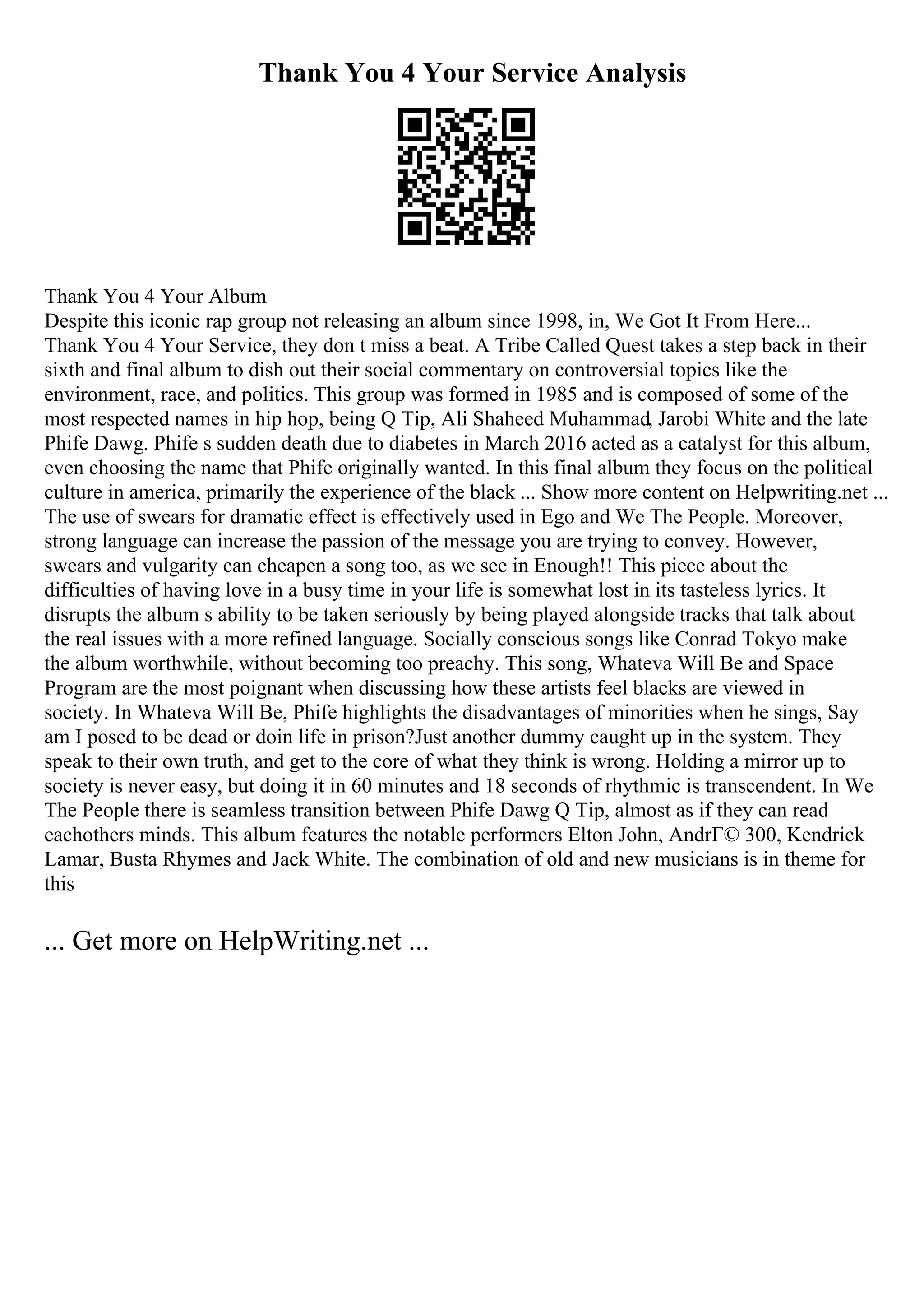 Thank You 4 Your Service Analysis
Thank You 4 Your Album
Despite this iconic rap group not releasing an album since 1998, in, We Got It From Here...
Thank You 4 Your Service, they don t miss a beat. A Tribe Called Quest takes a step back in their
sixth and final album to dish out their social commentary on controversial topics like the
environment, race, and politics. This group was formed in 1985 and is composed of some of the
most respected names in hip hop, being Q Tip, Ali Shaheed Muhammad, Jarobi White and the late
Phife Dawg. Phife s sudden death due to diabetes in March 2016 acted as a catalyst for this album,
even choosing the name that Phife originally wanted. In this final album they focus on the political
culture in america, primarily the experience of the black ... Show more content on Helpwriting.net ...
The use of swears for dramatic effect is effectively used in Ego and We The People. Moreover,
strong language can increase the passion of the message you are trying to convey. However,
swears and vulgarity can cheapen a song too, as we see in Enough!! This piece about the
difficulties of having love in a busy time in your life is somewhat lost in its tasteless lyrics. It
disrupts the album s ability to be taken seriously by being played alongside tracks that talk about
the real issues with a more refined language. Socially conscious songs like Conrad Tokyo make
the album worthwhile, without becoming too preachy. This song, Whateva Will Be and Space
Program are the most poignant when discussing how these artists feel blacks are viewed in
society. In Whateva Will Be, Phife highlights the disadvantages of minorities when he sings, Say
am I posed to be dead or doin life in prison?Just another dummy caught up in the system. They
speak to their own truth, and get to the core of what they think is wrong. Holding a mirror up to
society is never easy, but doing it in 60 minutes and 18 seconds of rhythmic is transcendent. In We
The People there is seamless transition between Phife Dawg Q Tip, almost as if they can read
eachothers minds. This album features the notable performers Elton John, AndrГ© 300, Kendrick
Lamar, Busta Rhymes and Jack White. The combination of old and new musicians is in theme for
this
... Get more on HelpWriting.net ...
 