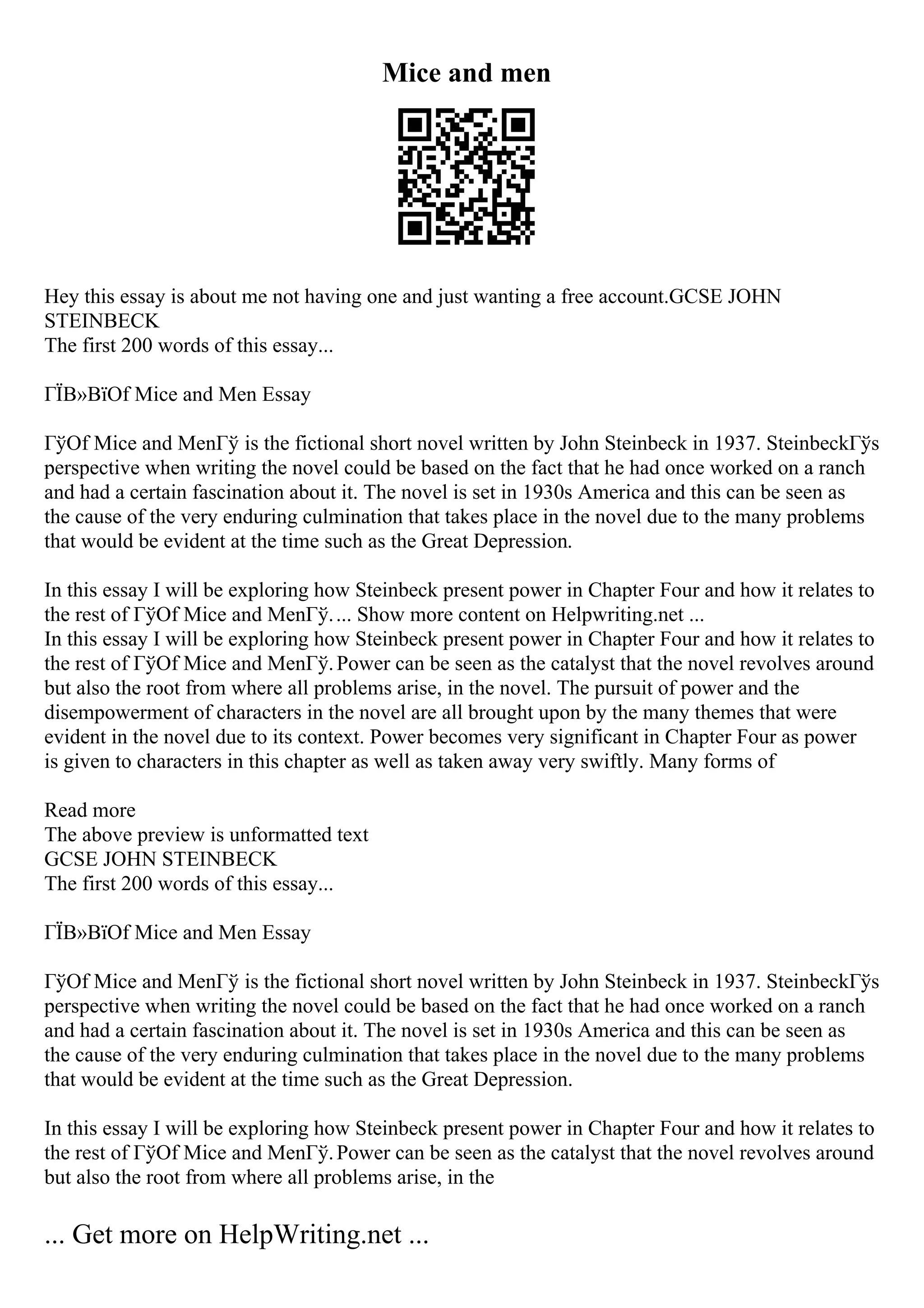 Mice and men
Hey this essay is about me not having one and just wanting a free account.GCSE JOHN
STEINBECK
The first 200 words of this essay...
ГЇВ»ВїOf Mice and Men Essay
ГўOf Mice and MenГў is the fictional short novel written by John Steinbeck in 1937. SteinbeckГўs
perspective when writing the novel could be based on the fact that he had once worked on a ranch
and had a certain fascination about it. The novel is set in 1930s America and this can be seen as
the cause of the very enduring culmination that takes place in the novel due to the many problems
that would be evident at the time such as the Great Depression.
In this essay I will be exploring how Steinbeck present power in Chapter Four and how it relates to
the rest of ГўOf Mice and MenГў.... Show more content on Helpwriting.net ...
In this essay I will be exploring how Steinbeck present power in Chapter Four and how it relates to
the rest of ГўOf Mice and MenГў.Power can be seen as the catalyst that the novel revolves around
but also the root from where all problems arise, in the novel. The pursuit of power and the
disempowerment of characters in the novel are all brought upon by the many themes that were
evident in the novel due to its context. Power becomes very significant in Chapter Four as power
is given to characters in this chapter as well as taken away very swiftly. Many forms of
Read more
The above preview is unformatted text
GCSE JOHN STEINBECK
The first 200 words of this essay...
ГЇВ»ВїOf Mice and Men Essay
ГўOf Mice and MenГў is the fictional short novel written by John Steinbeck in 1937. SteinbeckГўs
perspective when writing the novel could be based on the fact that he had once worked on a ranch
and had a certain fascination about it. The novel is set in 1930s America and this can be seen as
the cause of the very enduring culmination that takes place in the novel due to the many problems
that would be evident at the time such as the Great Depression.
In this essay I will be exploring how Steinbeck present power in Chapter Four and how it relates to
the rest of ГўOf Mice and MenГў.Power can be seen as the catalyst that the novel revolves around
but also the root from where all problems arise, in the
... Get more on HelpWriting.net ...
 