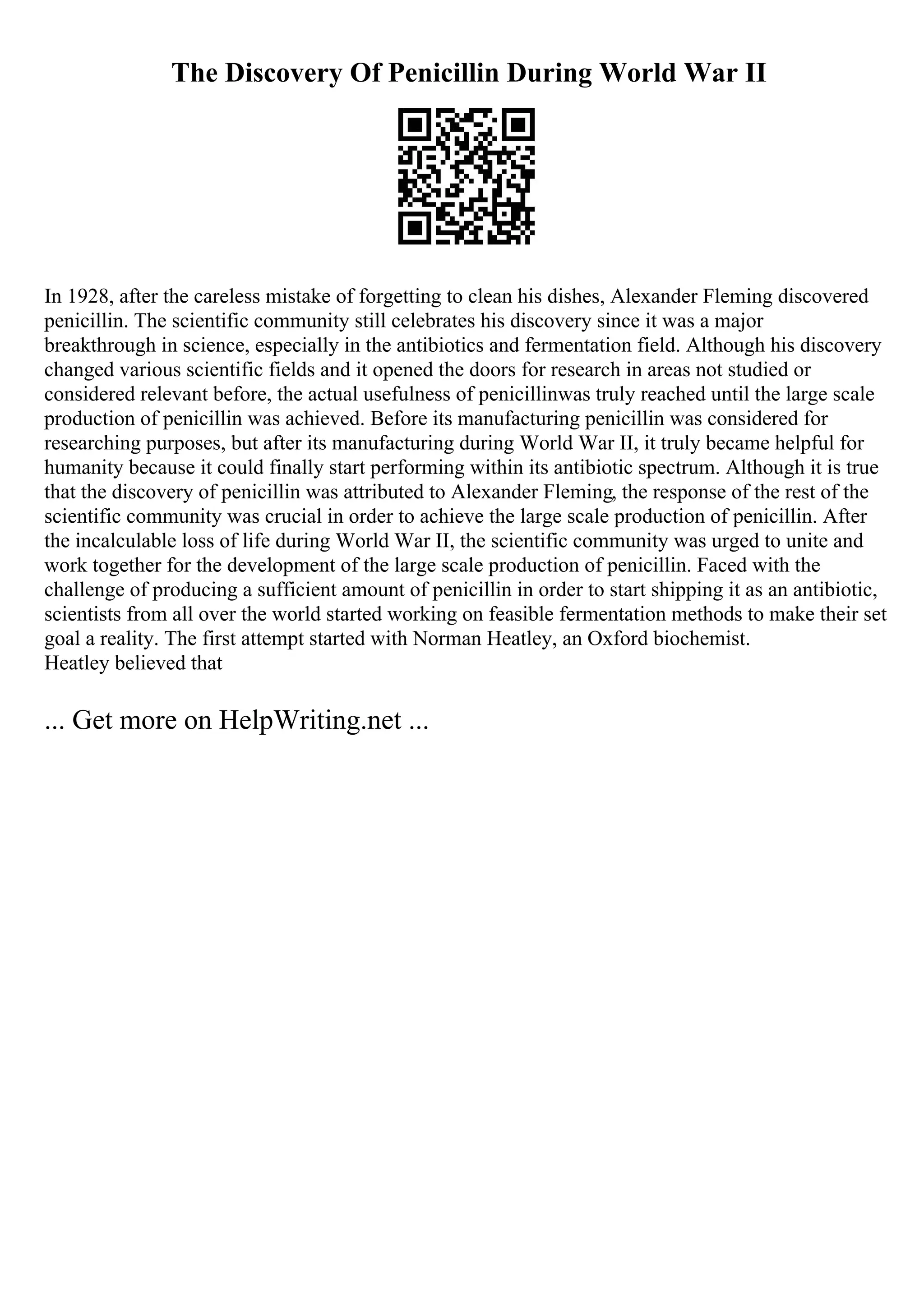 The Discovery Of Penicillin During World War II
In 1928, after the careless mistake of forgetting to clean his dishes, Alexander Fleming discovered
penicillin. The scientific community still celebrates his discovery since it was a major
breakthrough in science, especially in the antibiotics and fermentation field. Although his discovery
changed various scientific fields and it opened the doors for research in areas not studied or
considered relevant before, the actual usefulness of penicillinwas truly reached until the large scale
production of penicillin was achieved. Before its manufacturing penicillin was considered for
researching purposes, but after its manufacturing during World War II, it truly became helpful for
humanity because it could finally start performing within its antibiotic spectrum. Although it is true
that the discovery of penicillin was attributed to Alexander Fleming, the response of the rest of the
scientific community was crucial in order to achieve the large scale production of penicillin. After
the incalculable loss of life during World War II, the scientific community was urged to unite and
work together for the development of the large scale production of penicillin. Faced with the
challenge of producing a sufficient amount of penicillin in order to start shipping it as an antibiotic,
scientists from all over the world started working on feasible fermentation methods to make their set
goal a reality. The first attempt started with Norman Heatley, an Oxford biochemist.
Heatley believed that
... Get more on HelpWriting.net ...
 
