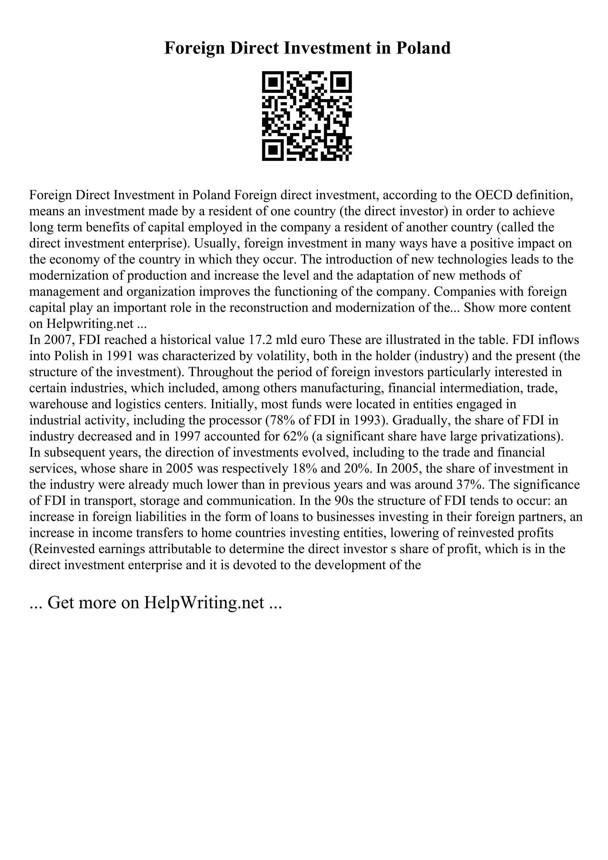 Foreign Direct Investment in Poland
Foreign Direct Investment in Poland Foreign direct investment, according to the OECD definition,
means an investment made by a resident of one country (the direct investor) in order to achieve
long term benefits of capital employed in the company a resident of another country (called the
direct investment enterprise). Usually, foreign investment in many ways have a positive impact on
the economy of the country in which they occur. The introduction of new technologies leads to the
modernization of production and increase the level and the adaptation of new methods of
management and organization improves the functioning of the company. Companies with foreign
capital play an important role in the reconstruction and modernization of the... Show more content
on Helpwriting.net ...
In 2007, FDI reached a historical value 17.2 mld euro These are illustrated in the table. FDI inflows
into Polish in 1991 was characterized by volatility, both in the holder (industry) and the present (the
structure of the investment). Throughout the period of foreign investors particularly interested in
certain industries, which included, among others manufacturing, financial intermediation, trade,
warehouse and logistics centers. Initially, most funds were located in entities engaged in
industrial activity, including the processor (78% of FDI in 1993). Gradually, the share of FDI in
industry decreased and in 1997 accounted for 62% (a significant share have large privatizations).
In subsequent years, the direction of investments evolved, including to the trade and financial
services, whose share in 2005 was respectively 18% and 20%. In 2005, the share of investment in
the industry were already much lower than in previous years and was around 37%. The significance
of FDI in transport, storage and communication. In the 90s the structure of FDI tends to occur: an
increase in foreign liabilities in the form of loans to businesses investing in their foreign partners, an
increase in income transfers to home countries investing entities, lowering of reinvested profits
(Reinvested earnings attributable to determine the direct investor s share of profit, which is in the
direct investment enterprise and it is devoted to the development of the
... Get more on HelpWriting.net ...
 