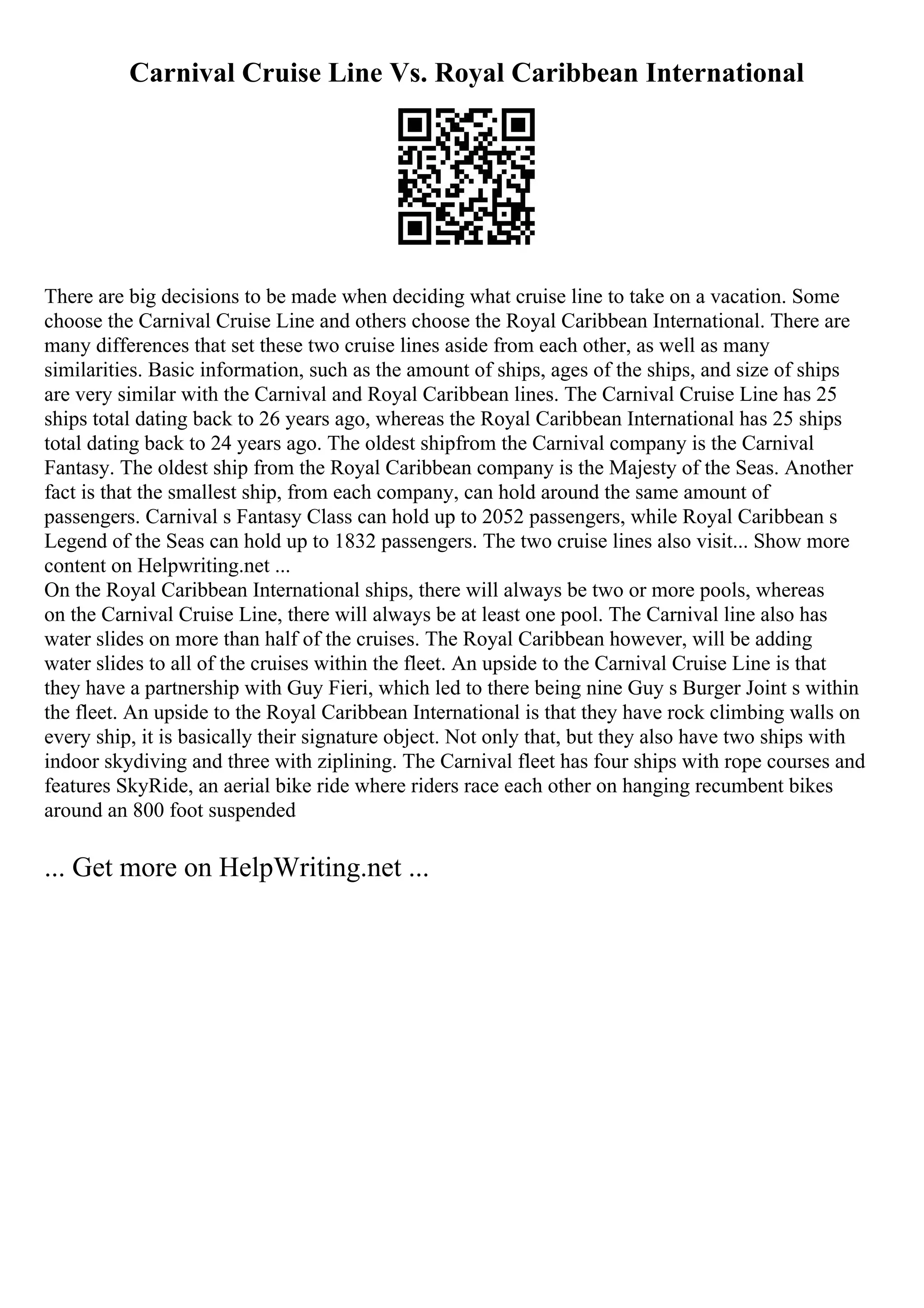 Carnival Cruise Line Vs. Royal Caribbean International
There are big decisions to be made when deciding what cruise line to take on a vacation. Some
choose the Carnival Cruise Line and others choose the Royal Caribbean International. There are
many differences that set these two cruise lines aside from each other, as well as many
similarities. Basic information, such as the amount of ships, ages of the ships, and size of ships
are very similar with the Carnival and Royal Caribbean lines. The Carnival Cruise Line has 25
ships total dating back to 26 years ago, whereas the Royal Caribbean International has 25 ships
total dating back to 24 years ago. The oldest shipfrom the Carnival company is the Carnival
Fantasy. The oldest ship from the Royal Caribbean company is the Majesty of the Seas. Another
fact is that the smallest ship, from each company, can hold around the same amount of
passengers. Carnival s Fantasy Class can hold up to 2052 passengers, while Royal Caribbean s
Legend of the Seas can hold up to 1832 passengers. The two cruise lines also visit... Show more
content on Helpwriting.net ...
On the Royal Caribbean International ships, there will always be two or more pools, whereas
on the Carnival Cruise Line, there will always be at least one pool. The Carnival line also has
water slides on more than half of the cruises. The Royal Caribbean however, will be adding
water slides to all of the cruises within the fleet. An upside to the Carnival Cruise Line is that
they have a partnership with Guy Fieri, which led to there being nine Guy s Burger Joint s within
the fleet. An upside to the Royal Caribbean International is that they have rock climbing walls on
every ship, it is basically their signature object. Not only that, but they also have two ships with
indoor skydiving and three with ziplining. The Carnival fleet has four ships with rope courses and
features SkyRide, an aerial bike ride where riders race each other on hanging recumbent bikes
around an 800 foot suspended
... Get more on HelpWriting.net ...
 